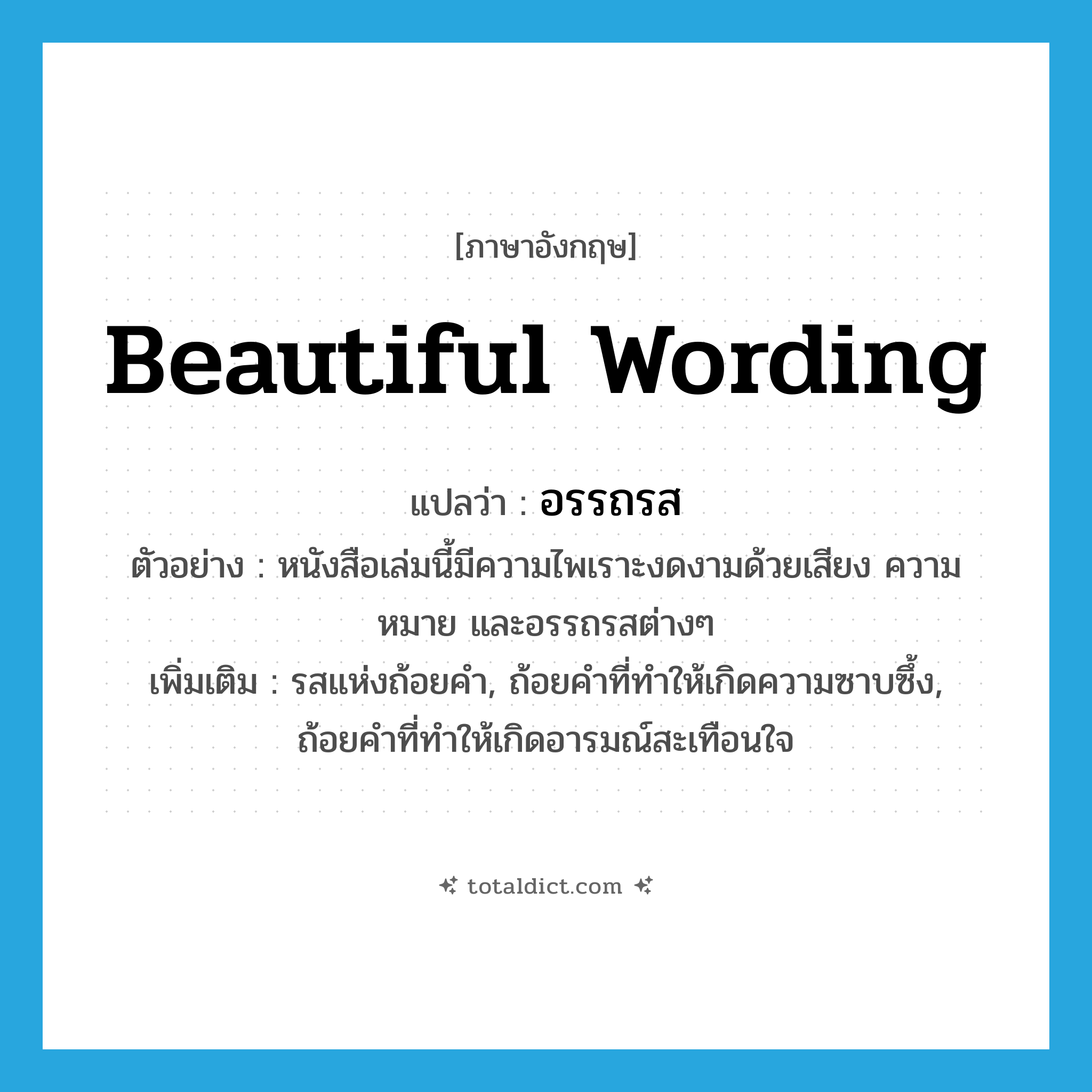 beautiful wording แปลว่า?, คำศัพท์ภาษาอังกฤษ beautiful wording แปลว่า อรรถรส ประเภท N ตัวอย่าง หนังสือเล่มนี้มีความไพเราะงดงามด้วยเสียง ความหมาย และอรรถรสต่างๆ เพิ่มเติม รสแห่งถ้อยคำ, ถ้อยคำที่ทำให้เกิดความซาบซึ้ง, ถ้อยคำที่ทำให้เกิดอารมณ์สะเทือนใจ หมวด N