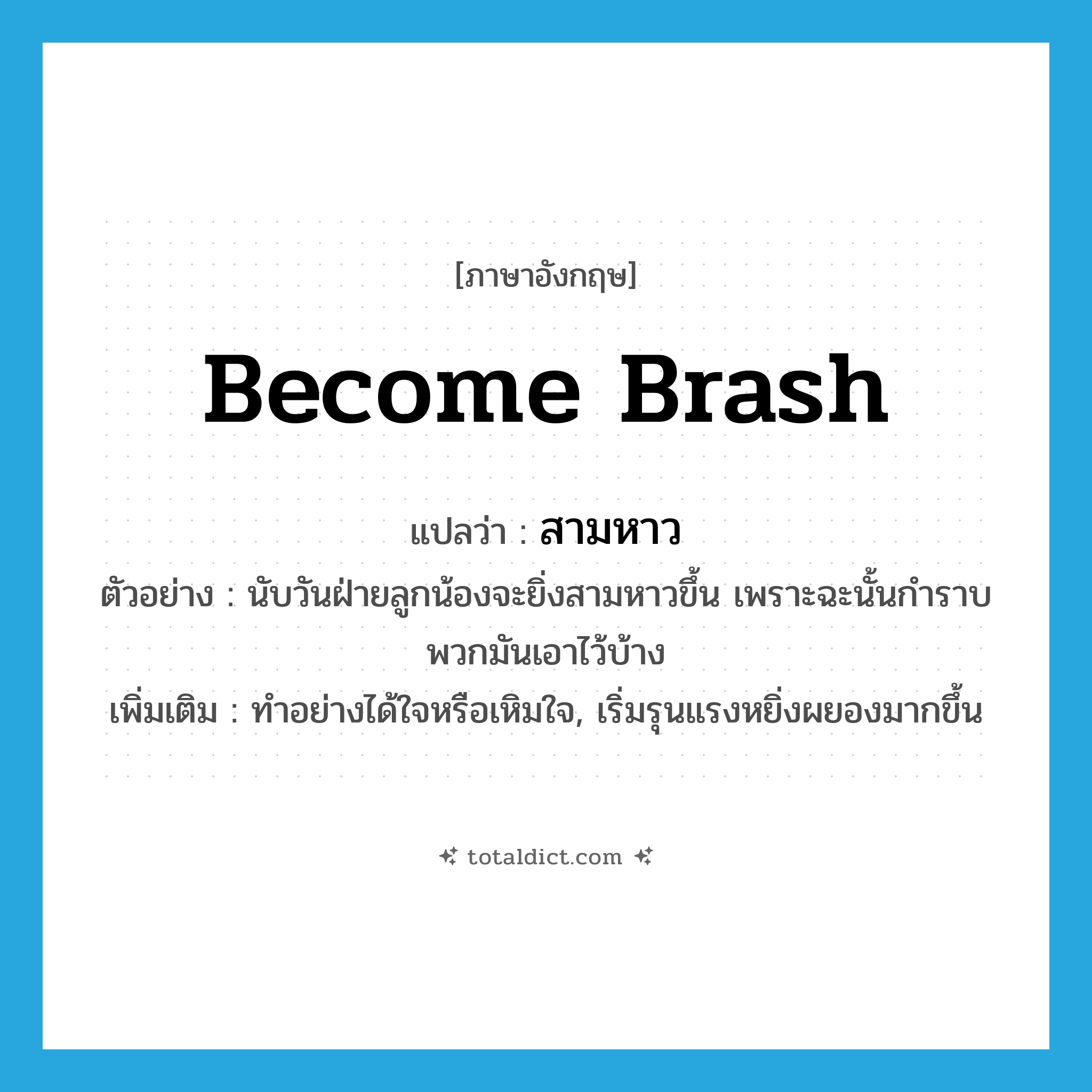 become brash แปลว่า?, คำศัพท์ภาษาอังกฤษ become brash แปลว่า สามหาว ประเภท V ตัวอย่าง นับวันฝ่ายลูกน้องจะยิ่งสามหาวขึ้น เพราะฉะนั้นกำราบพวกมันเอาไว้บ้าง เพิ่มเติม ทำอย่างได้ใจหรือเหิมใจ, เริ่มรุนแรงหยิ่งผยองมากขึ้น หมวด V