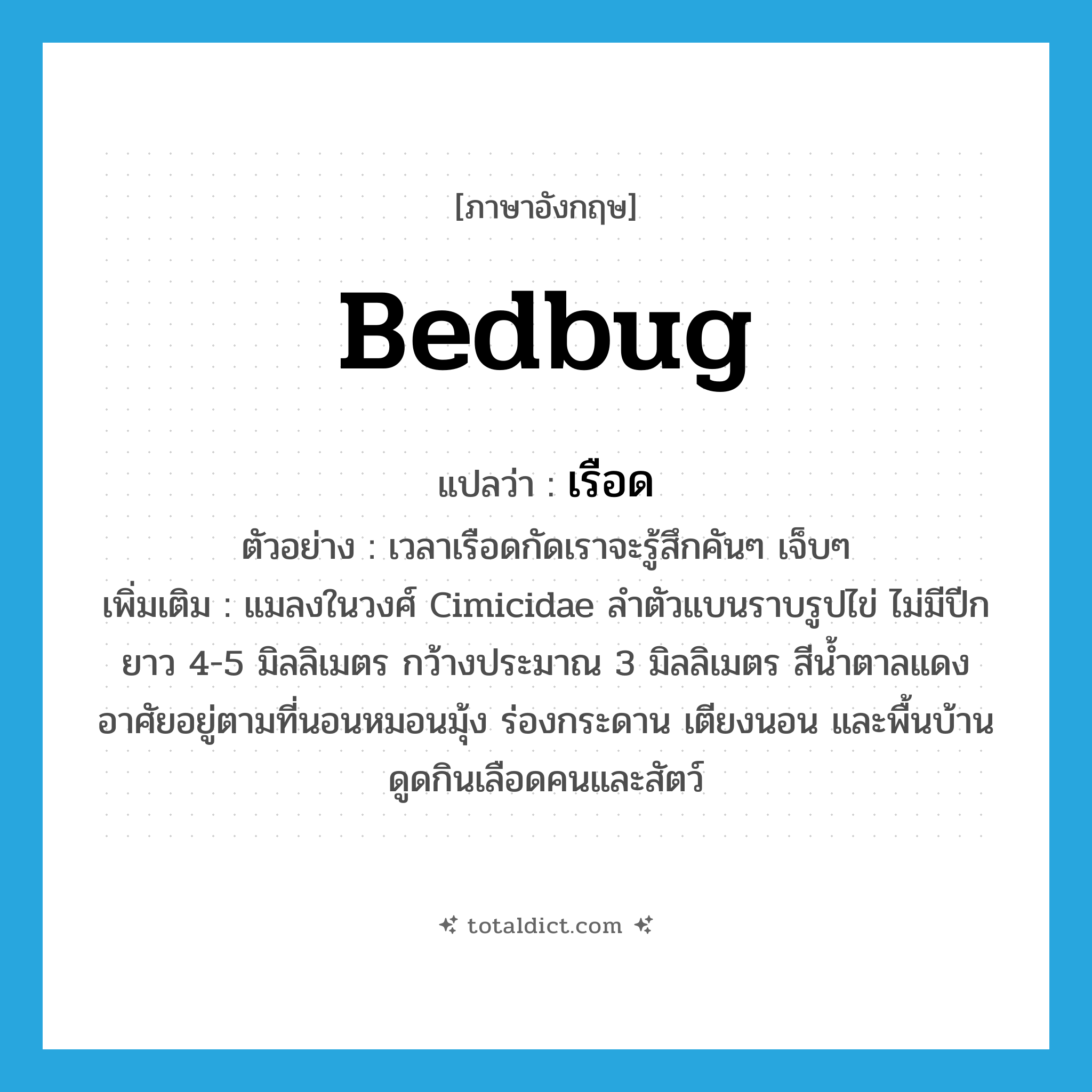 bedbug แปลว่า?, คำศัพท์ภาษาอังกฤษ bedbug แปลว่า เรือด ประเภท N ตัวอย่าง เวลาเรือดกัดเราจะรู้สึกคันๆ เจ็บๆ เพิ่มเติม แมลงในวงศ์ Cimicidae ลำตัวแบนราบรูปไข่ ไม่มีปีก ยาว 4-5 มิลลิเมตร กว้างประมาณ 3 มิลลิเมตร สีน้ำตาลแดง อาศัยอยู่ตามที่นอนหมอนมุ้ง ร่องกระดาน เตียงนอน และพื้นบ้าน ดูดกินเลือดคนและสัตว์ หมวด N