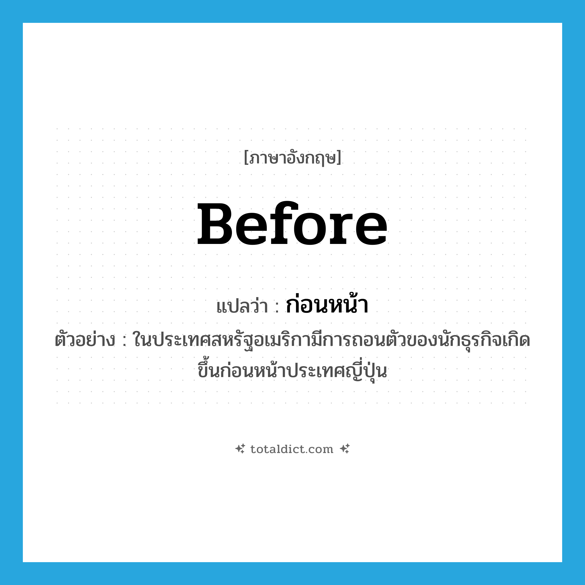 ก่อนหน้า ภาษาอังกฤษ?, คำศัพท์ภาษาอังกฤษ ก่อนหน้า แปลว่า before ประเภท PREP ตัวอย่าง ในประเทศสหรัฐอเมริกามีการถอนตัวของนักธุรกิจเกิดขึ้นก่อนหน้าประเทศญี่ปุ่น หมวด PREP