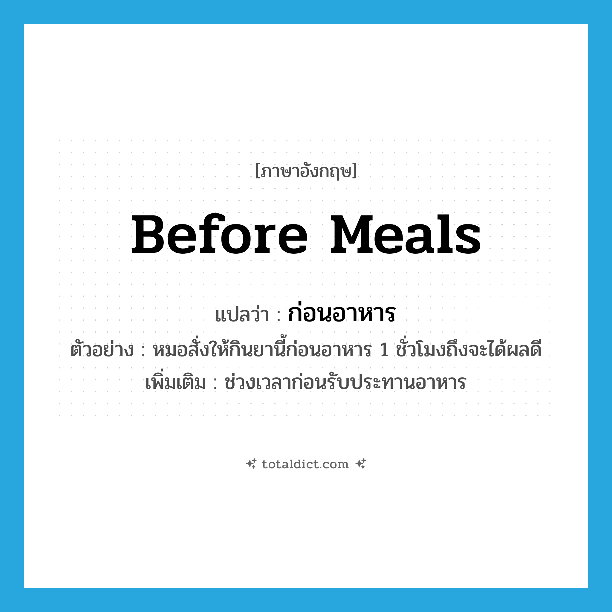 before meals แปลว่า?, คำศัพท์ภาษาอังกฤษ before meals แปลว่า ก่อนอาหาร ประเภท ADV ตัวอย่าง หมอสั่งให้กินยานี้ก่อนอาหาร 1 ชั่วโมงถึงจะได้ผลดี เพิ่มเติม ช่วงเวลาก่อนรับประทานอาหาร หมวด ADV