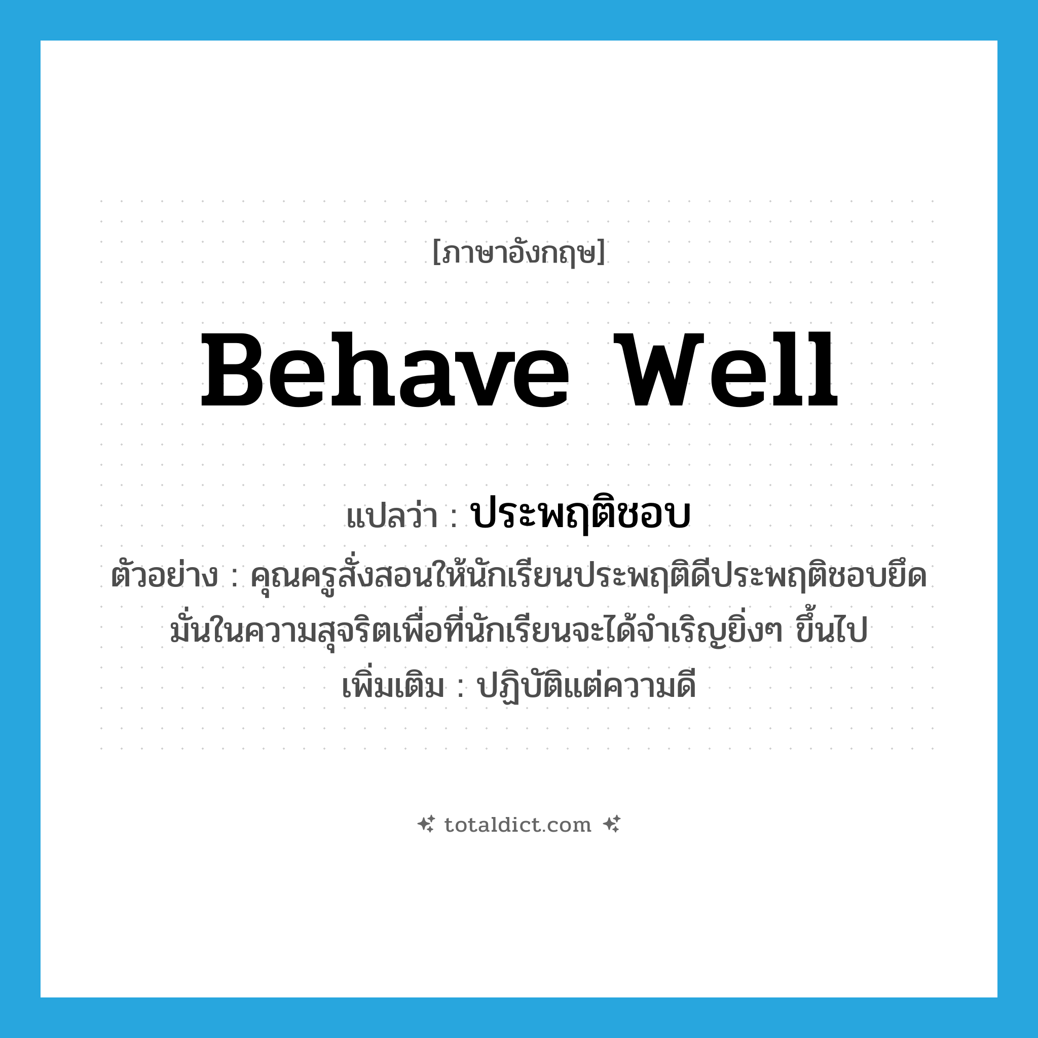 behave well แปลว่า?, คำศัพท์ภาษาอังกฤษ behave well แปลว่า ประพฤติชอบ ประเภท V ตัวอย่าง คุณครูสั่งสอนให้นักเรียนประพฤติดีประพฤติชอบยึดมั่นในความสุจริตเพื่อที่นักเรียนจะได้จำเริญยิ่งๆ ขึ้นไป เพิ่มเติม ปฏิบัติแต่ความดี หมวด V