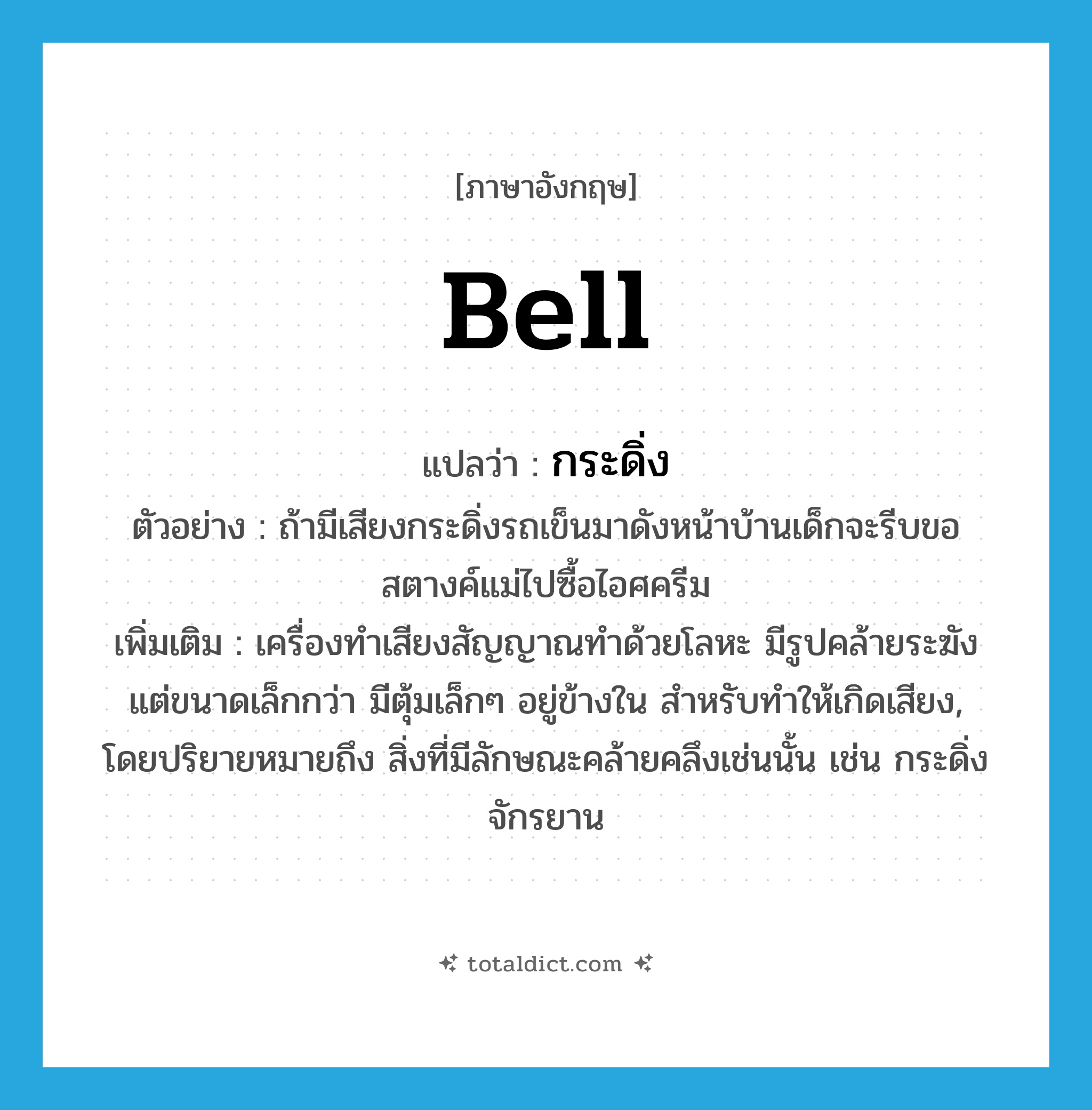 bell แปลว่า?, คำศัพท์ภาษาอังกฤษ bell แปลว่า กระดิ่ง ประเภท N ตัวอย่าง ถ้ามีเสียงกระดิ่งรถเข็นมาดังหน้าบ้านเด็กจะรีบขอสตางค์แม่ไปซื้อไอศครีม เพิ่มเติม เครื่องทำเสียงสัญญาณทำด้วยโลหะ มีรูปคล้ายระฆัง แต่ขนาดเล็กกว่า มีตุ้มเล็กๆ อยู่ข้างใน สำหรับทำให้เกิดเสียง, โดยปริยายหมายถึง สิ่งที่มีลักษณะคล้ายคลึงเช่นนั้น เช่น กระดิ่งจักรยาน หมวด N