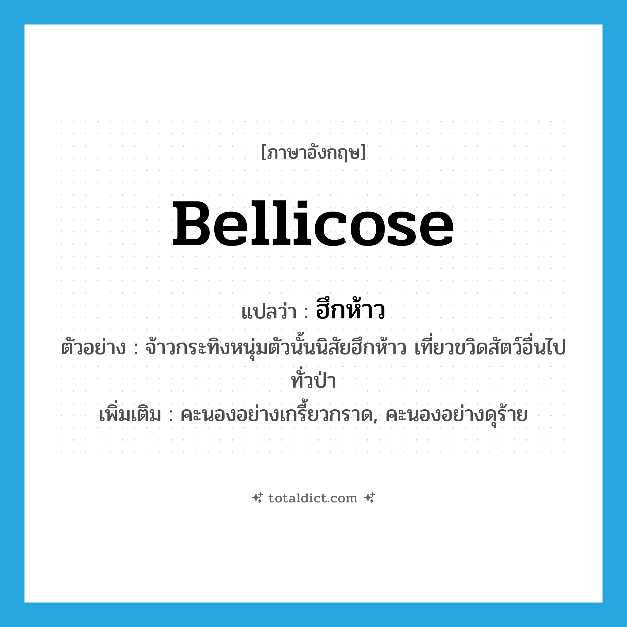 bellicose แปลว่า?, คำศัพท์ภาษาอังกฤษ bellicose แปลว่า ฮึกห้าว ประเภท ADJ ตัวอย่าง จ้าวกระทิงหนุ่มตัวนั้นนิสัยฮึกห้าว เที่ยวขวิดสัตว์อื่นไปทั่วป่า เพิ่มเติม คะนองอย่างเกรี้ยวกราด, คะนองอย่างดุร้าย หมวด ADJ
