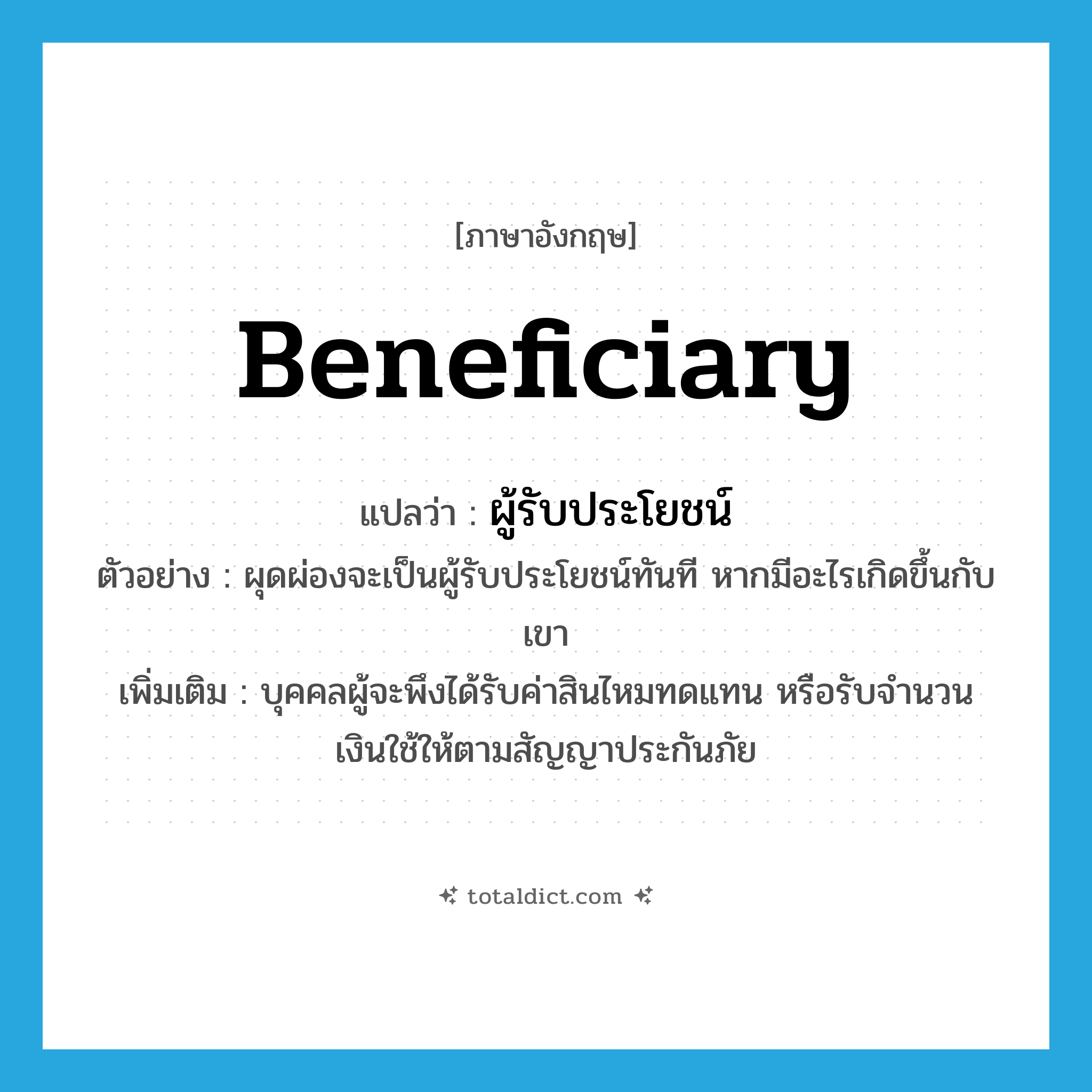 beneficiary แปลว่า?, คำศัพท์ภาษาอังกฤษ beneficiary แปลว่า ผู้รับประโยชน์ ประเภท N ตัวอย่าง ผุดผ่องจะเป็นผู้รับประโยชน์ทันที หากมีอะไรเกิดขึ้นกับเขา เพิ่มเติม บุคคลผู้จะพึงได้รับค่าสินไหมทดแทน หรือรับจํานวนเงินใช้ให้ตามสัญญาประกันภัย หมวด N