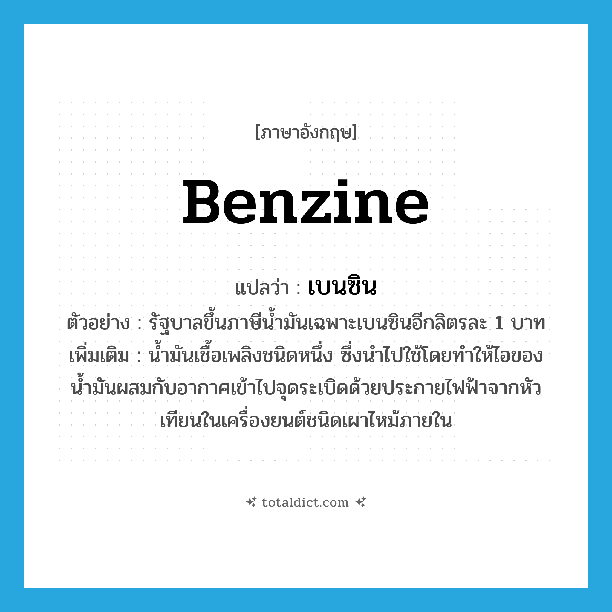 benzine แปลว่า?, คำศัพท์ภาษาอังกฤษ benzine แปลว่า เบนซิน ประเภท N ตัวอย่าง รัฐบาลขึ้นภาษีน้ำมันเฉพาะเบนซินอีกลิตรละ 1 บาท เพิ่มเติม น้ำมันเชื้อเพลิงชนิดหนึ่ง ซึ่งนำไปใช้โดยทำให้ไอของน้ำมันผสมกับอากาศเข้าไปจุดระเบิดด้วยประกายไฟฟ้าจากหัวเทียนในเครื่องยนต์ชนิดเผาไหม้ภายใน หมวด N