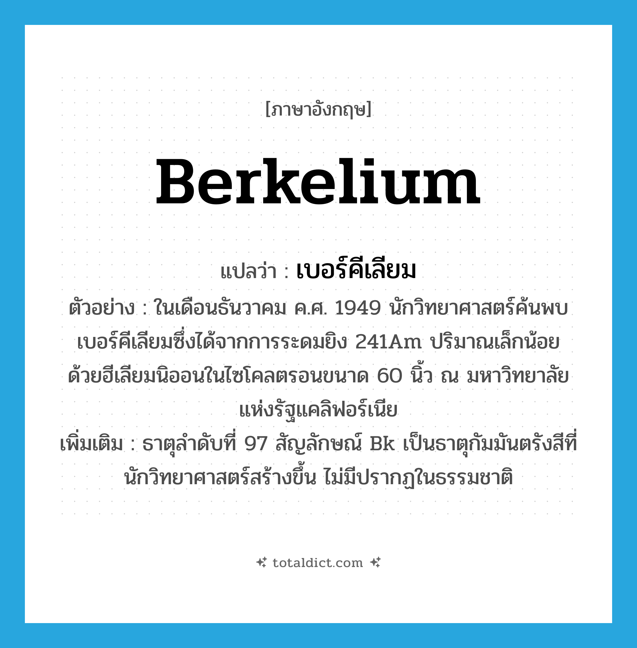 berkelium แปลว่า?, คำศัพท์ภาษาอังกฤษ berkelium แปลว่า เบอร์คีเลียม ประเภท N ตัวอย่าง ในเดือนธันวาคม ค.ศ. 1949 นักวิทยาศาสตร์ค้นพบเบอร์คีเลียมซึ่งได้จากการระดมยิง 241Am ปริมาณเล็กน้อย ด้วยฮีเลียมนิออนในไซโคลตรอนขนาด 60 นิ้ว ณ มหาวิทยาลัยแห่งรัฐแคลิฟอร์เนีย เพิ่มเติม ธาตุลำดับที่ 97 สัญลักษณ์ Bk เป็นธาตุกัมมันตรังสีที่นักวิทยาศาสตร์สร้างขึ้น ไม่มีปรากฏในธรรมชาติ หมวด N