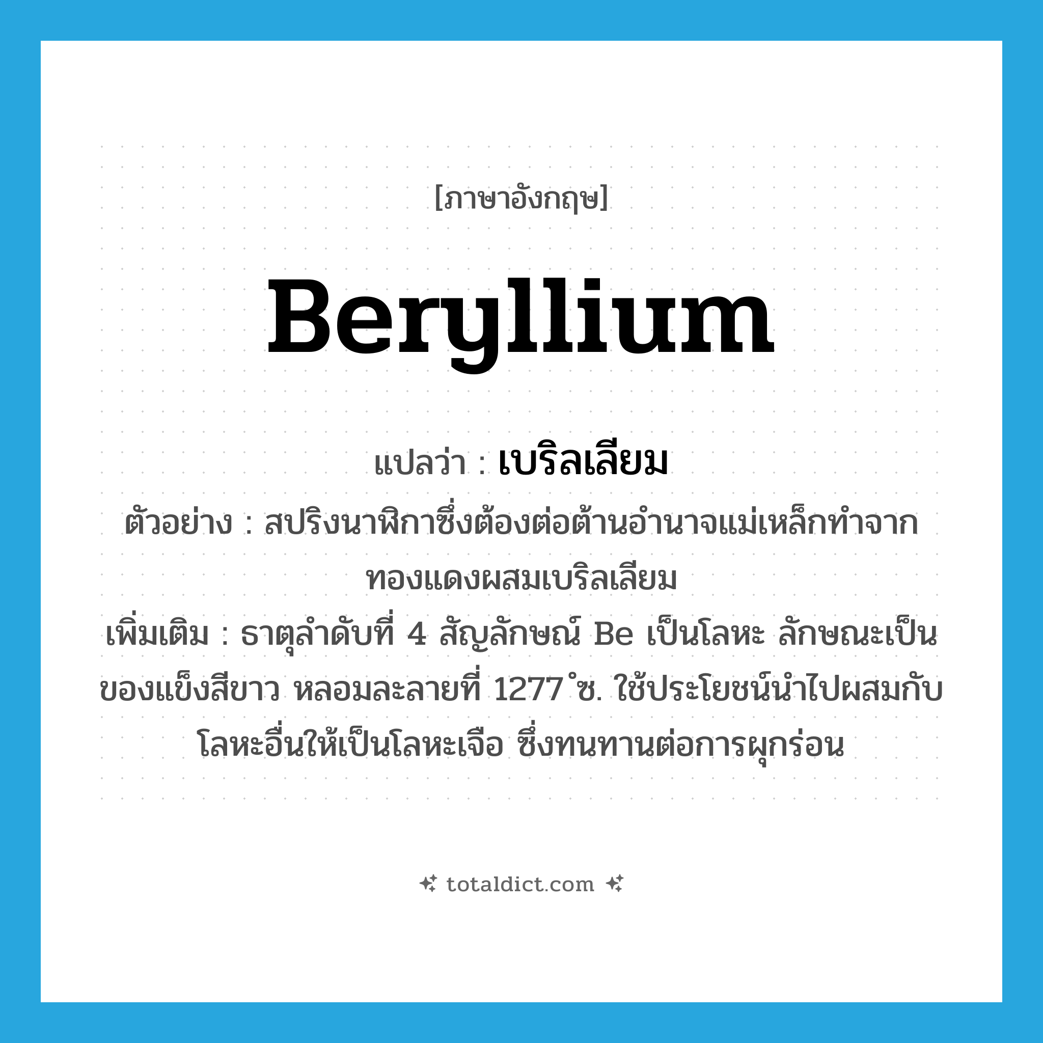 beryllium แปลว่า?, คำศัพท์ภาษาอังกฤษ beryllium แปลว่า เบริลเลียม ประเภท N ตัวอย่าง สปริงนาฬิกาซึ่งต้องต่อต้านอำนาจแม่เหล็กทำจากทองแดงผสมเบริลเลียม เพิ่มเติม ธาตุลำดับที่ 4 สัญลักษณ์ Be เป็นโลหะ ลักษณะเป็นของแข็งสีขาว หลอมละลายที่ 1277 ํซ. ใช้ประโยชน์นำไปผสมกับโลหะอื่นให้เป็นโลหะเจือ ซึ่งทนทานต่อการผุกร่อน หมวด N
