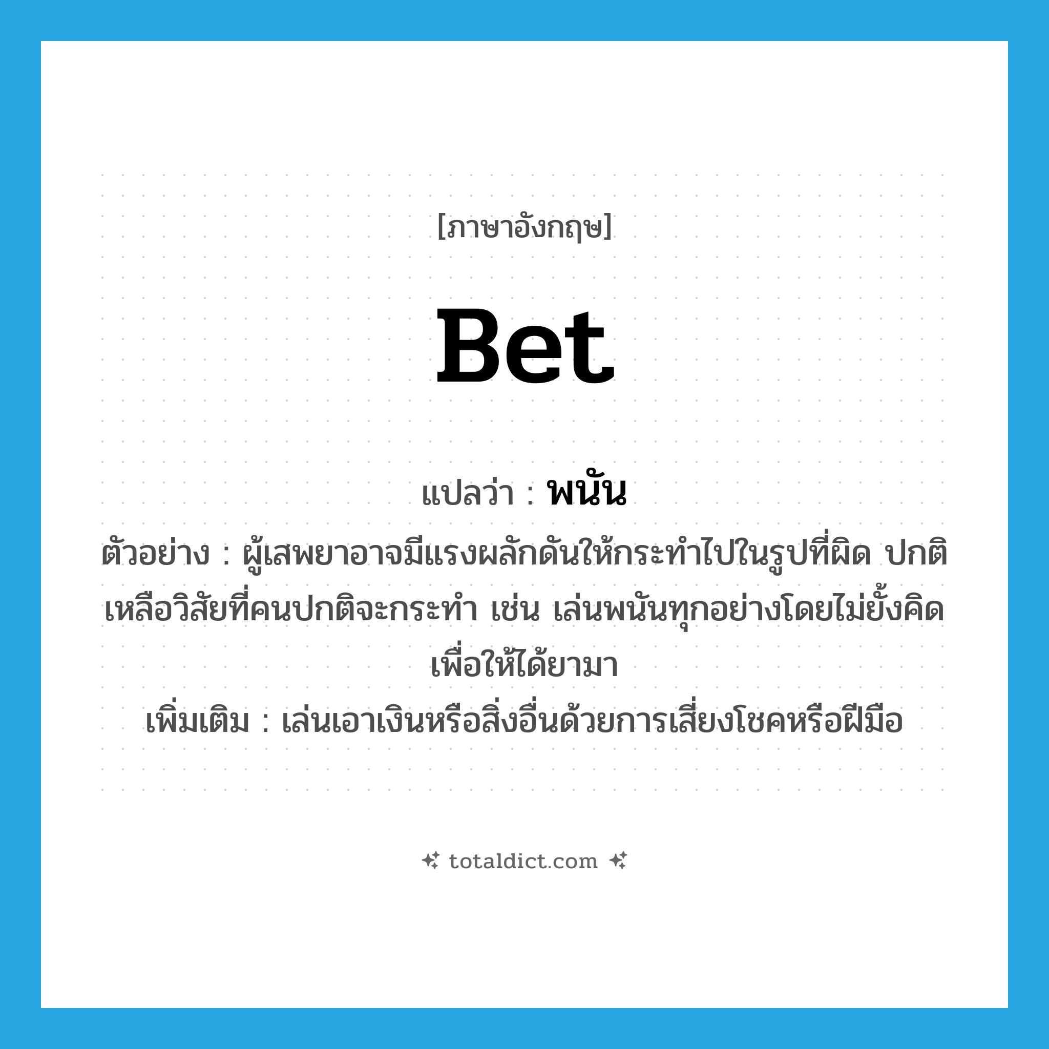 พนัน ภาษาอังกฤษ?, คำศัพท์ภาษาอังกฤษ พนัน แปลว่า bet ประเภท V ตัวอย่าง ผู้เสพยาอาจมีแรงผลักดันให้กระทำไปในรูปที่ผิด ปกติเหลือวิสัยที่คนปกติจะกระทำ เช่น เล่นพนันทุกอย่างโดยไม่ยั้งคิดเพื่อให้ได้ยามา เพิ่มเติม เล่นเอาเงินหรือสิ่งอื่นด้วยการเสี่ยงโชคหรือฝีมือ หมวด V