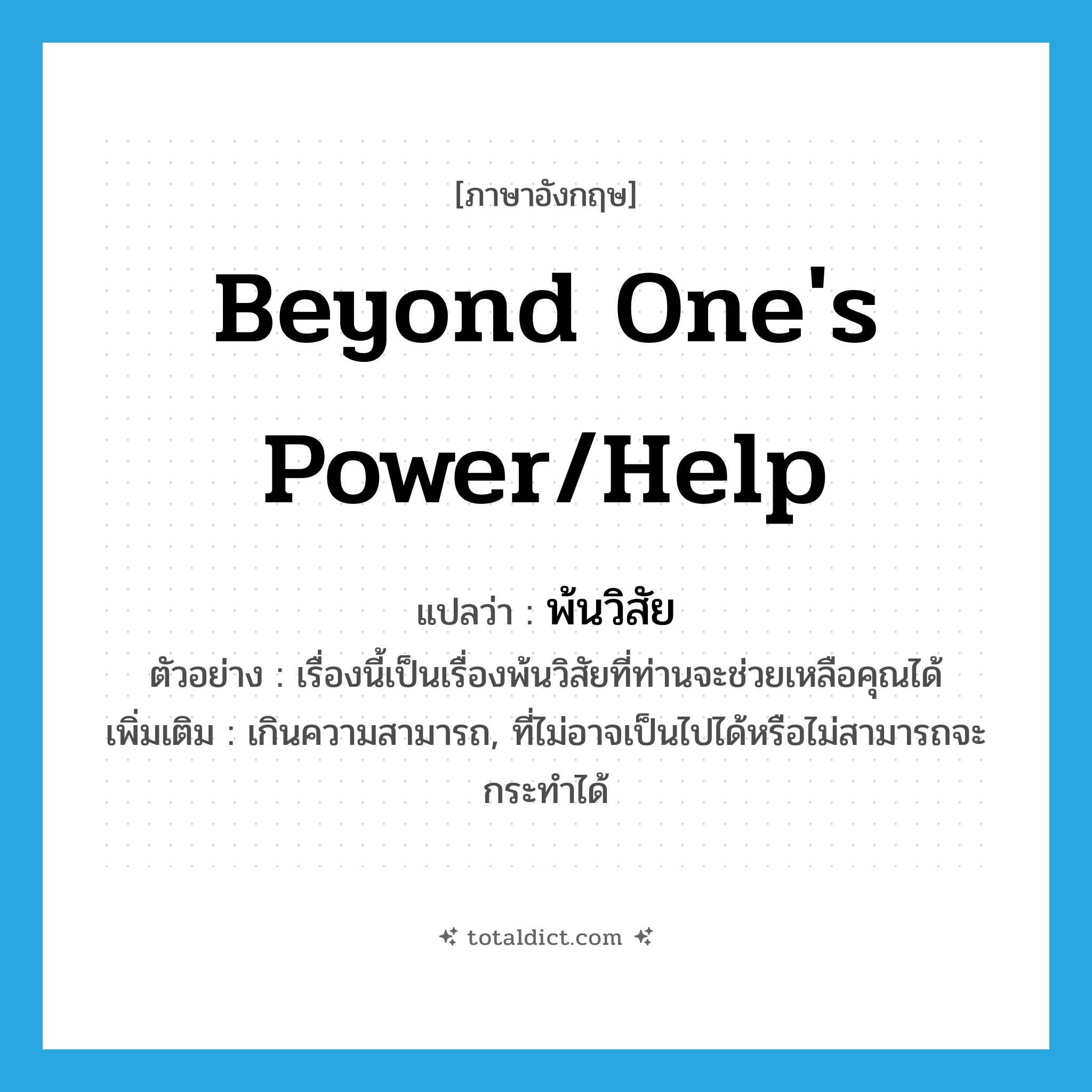 beyond one&#39;s power/help แปลว่า?, คำศัพท์ภาษาอังกฤษ beyond one&#39;s power/help แปลว่า พ้นวิสัย ประเภท ADJ ตัวอย่าง เรื่องนี้เป็นเรื่องพ้นวิสัยที่ท่านจะช่วยเหลือคุณได้ เพิ่มเติม เกินความสามารถ, ที่ไม่อาจเป็นไปได้หรือไม่สามารถจะกระทำได้ หมวด ADJ