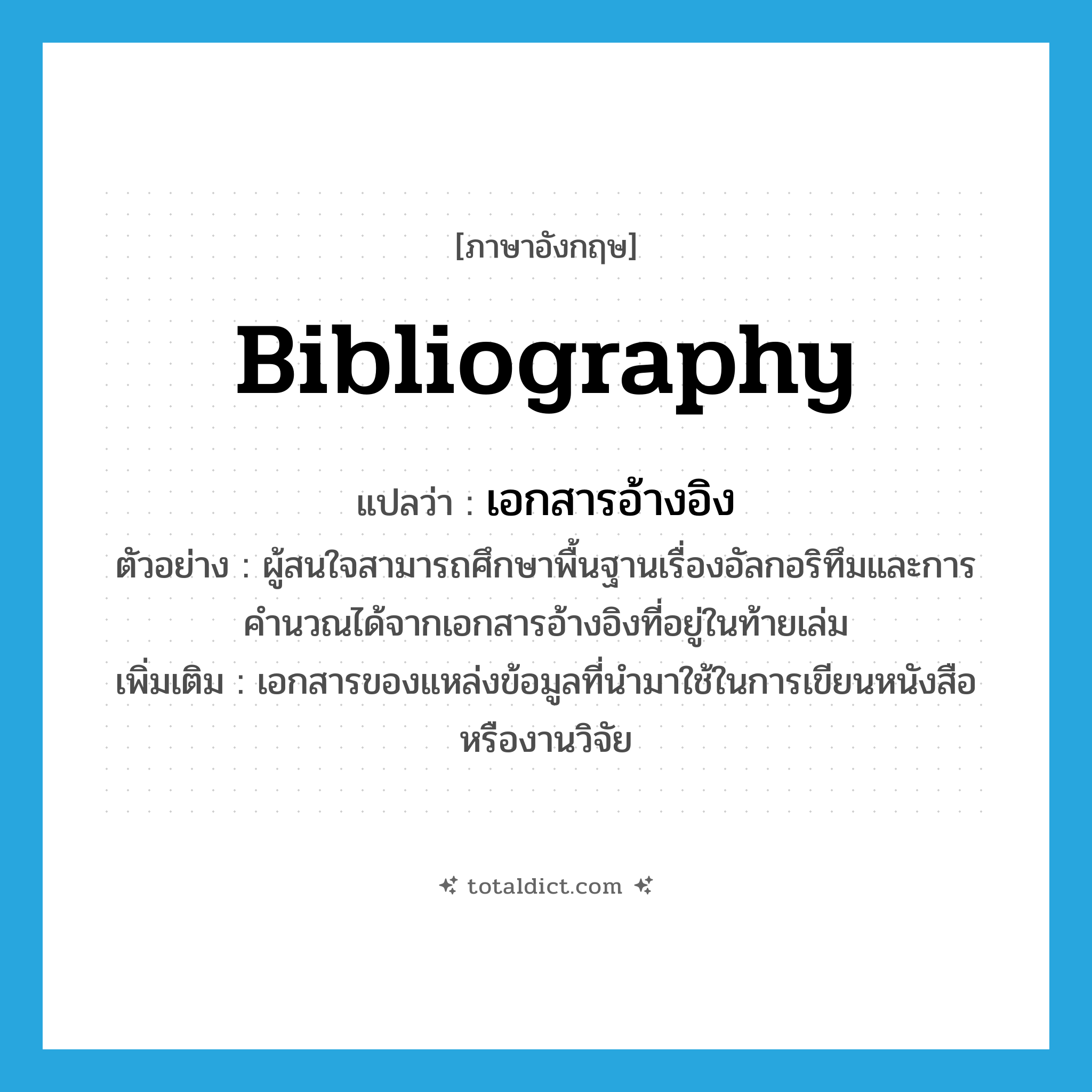bibliography แปลว่า?, คำศัพท์ภาษาอังกฤษ bibliography แปลว่า เอกสารอ้างอิง ประเภท N ตัวอย่าง ผู้สนใจสามารถศึกษาพื้นฐานเรื่องอัลกอริทึมและการคำนวณได้จากเอกสารอ้างอิงที่อยู่ในท้ายเล่ม เพิ่มเติม เอกสารของแหล่งข้อมูลที่นำมาใช้ในการเขียนหนังสือหรืองานวิจัย หมวด N