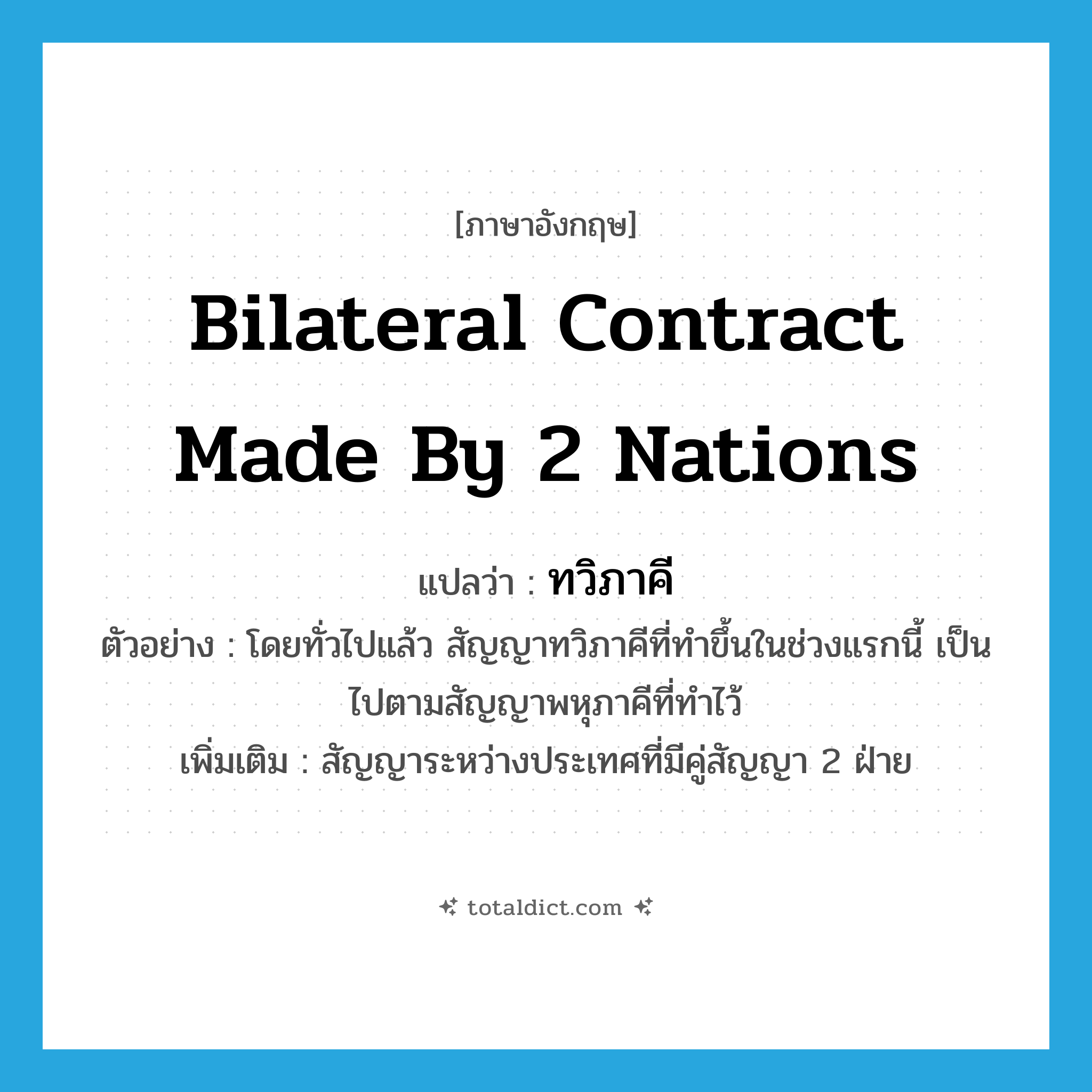 bilateral contract made by 2 nations แปลว่า?, คำศัพท์ภาษาอังกฤษ bilateral contract made by 2 nations แปลว่า ทวิภาคี ประเภท N ตัวอย่าง โดยทั่วไปแล้ว สัญญาทวิภาคีที่ทำขึ้นในช่วงแรกนี้ เป็นไปตามสัญญาพหุภาคีที่ทำไว้ เพิ่มเติม สัญญาระหว่างประเทศที่มีคู่สัญญา 2 ฝ่าย หมวด N
