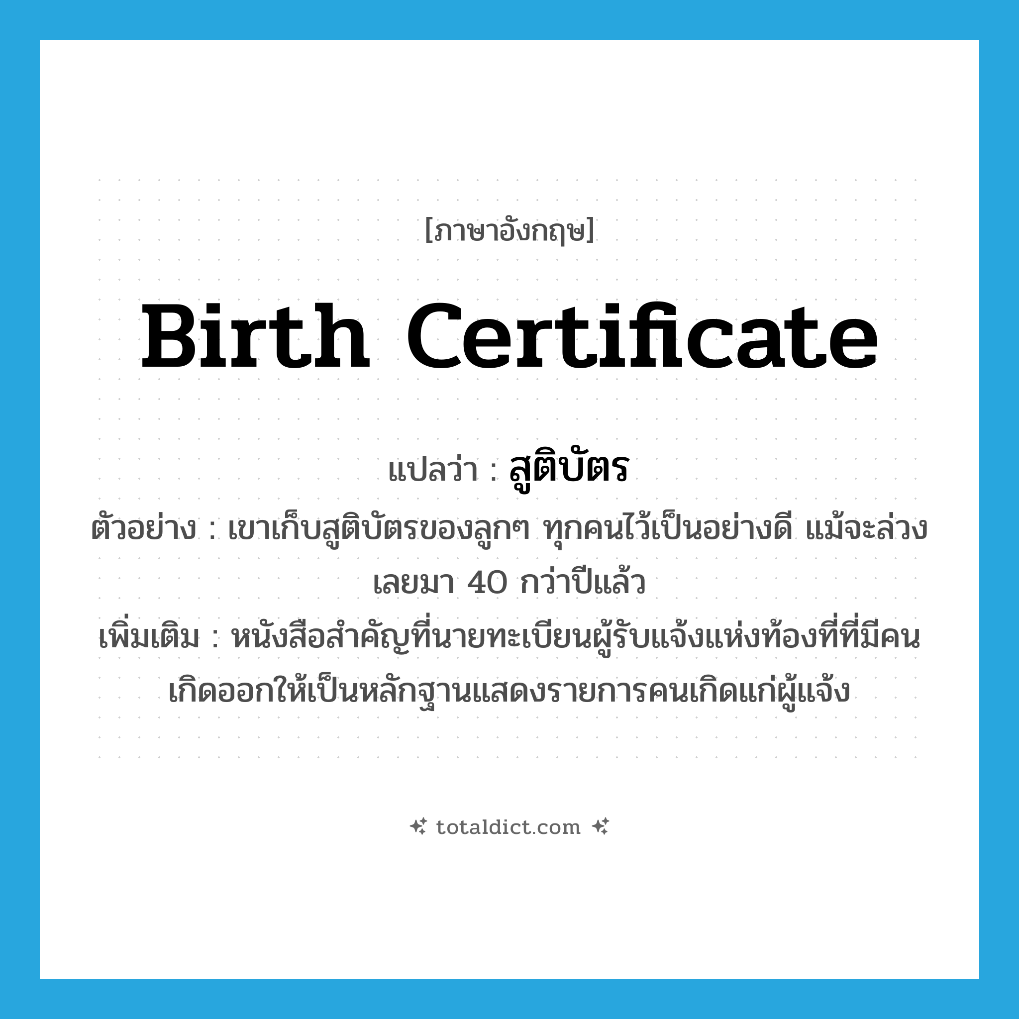 birth certificate แปลว่า?, คำศัพท์ภาษาอังกฤษ birth certificate แปลว่า สูติบัตร ประเภท N ตัวอย่าง เขาเก็บสูติบัตรของลูกๆ ทุกคนไว้เป็นอย่างดี แม้จะล่วงเลยมา 40 กว่าปีแล้ว เพิ่มเติม หนังสือสำคัญที่นายทะเบียนผู้รับแจ้งแห่งท้องที่ที่มีคนเกิดออกให้เป็นหลักฐานแสดงรายการคนเกิดแก่ผู้แจ้ง หมวด N