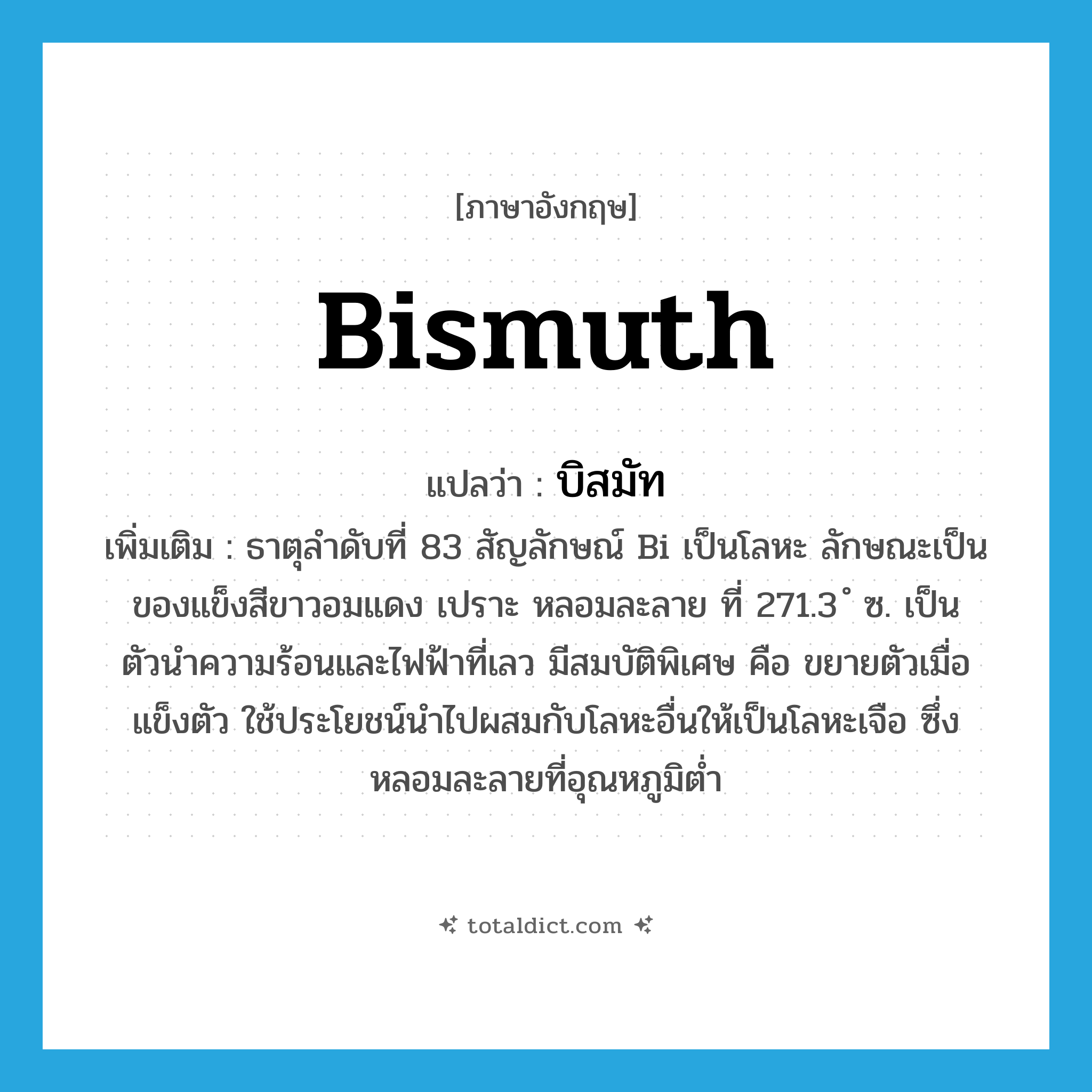 bismuth แปลว่า?, คำศัพท์ภาษาอังกฤษ bismuth แปลว่า บิสมัท ประเภท N เพิ่มเติม ธาตุลำดับที่ 83 สัญลักษณ์ Bi เป็นโลหะ ลักษณะเป็นของแข็งสีขาวอมแดง เปราะ หลอมละลาย ที่ 271.3 ํ ซ. เป็นตัวนำความร้อนและไฟฟ้าที่เลว มีสมบัติพิเศษ คือ ขยายตัวเมื่อแข็งตัว ใช้ประโยชน์นำไปผสมกับโลหะอื่นให้เป็นโลหะเจือ ซึ่งหลอมละลายที่อุณหภูมิต่ำ หมวด N