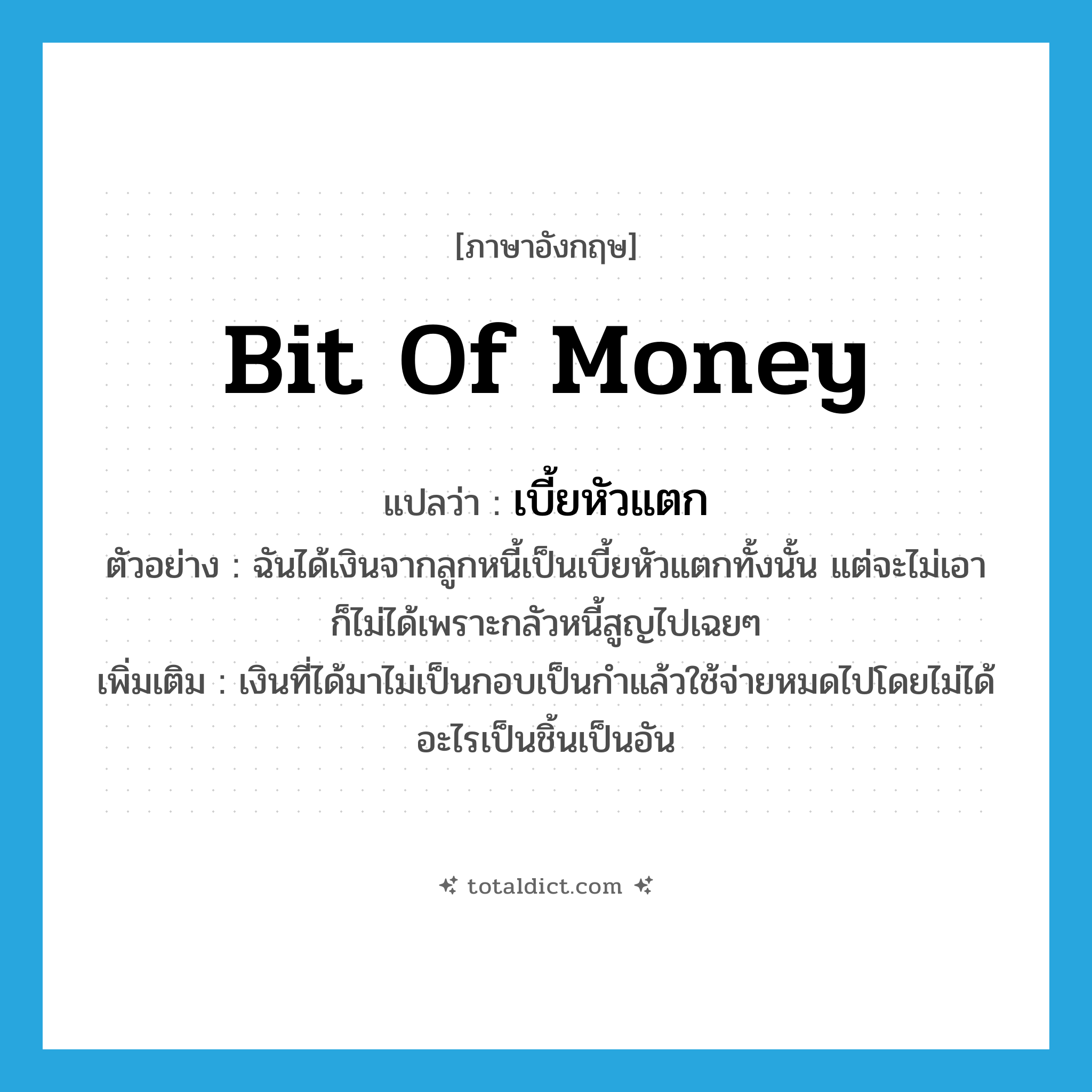bit of money แปลว่า?, คำศัพท์ภาษาอังกฤษ bit of money แปลว่า เบี้ยหัวแตก ประเภท N ตัวอย่าง ฉันได้เงินจากลูกหนี้เป็นเบี้ยหัวแตกทั้งนั้น แต่จะไม่เอาก็ไม่ได้เพราะกลัวหนี้สูญไปเฉยๆ เพิ่มเติม เงินที่ได้มาไม่เป็นกอบเป็นกำแล้วใช้จ่ายหมดไปโดยไม่ได้อะไรเป็นชิ้นเป็นอัน หมวด N