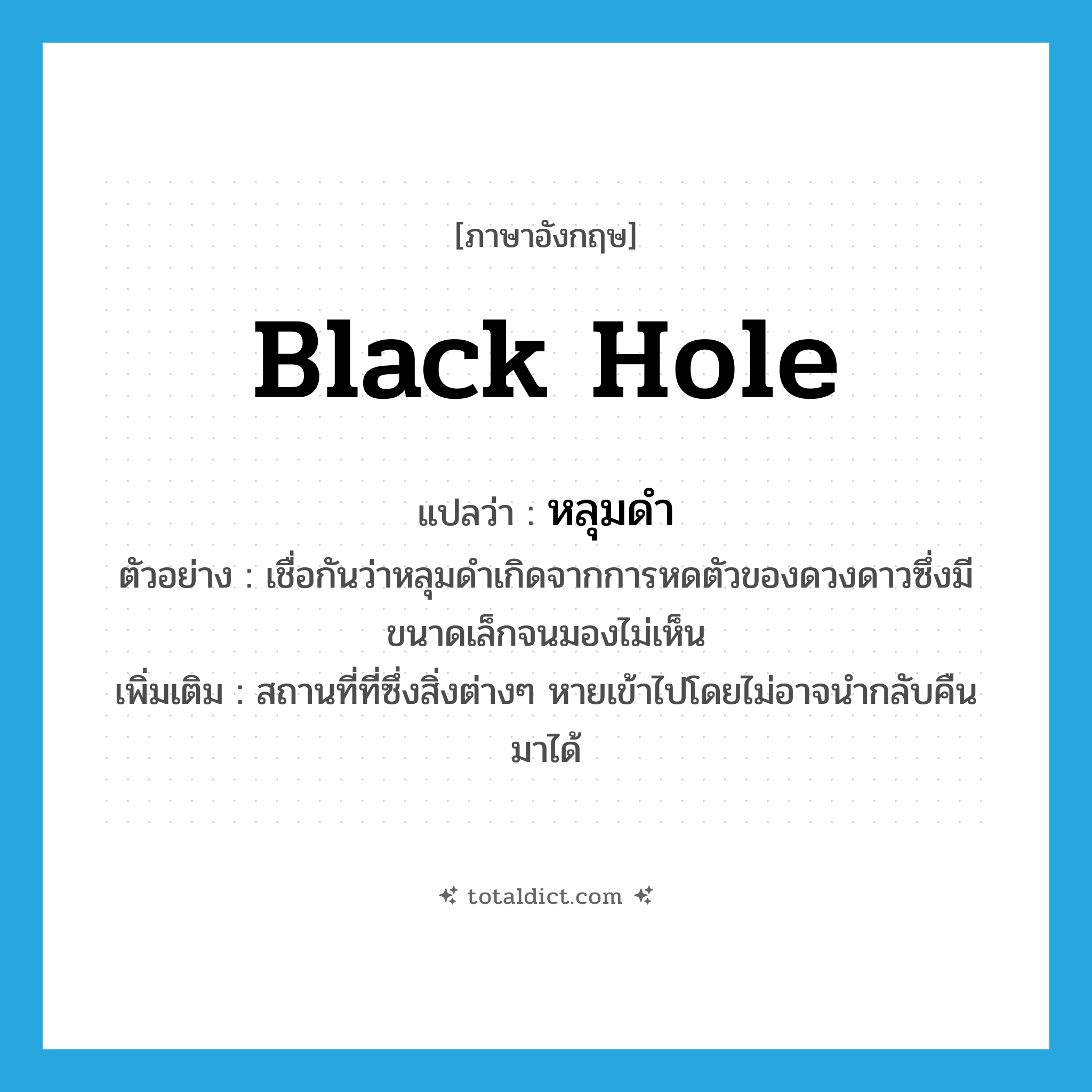 black hole แปลว่า?, คำศัพท์ภาษาอังกฤษ black hole แปลว่า หลุมดำ ประเภท N ตัวอย่าง เชื่อกันว่าหลุมดำเกิดจากการหดตัวของดวงดาวซึ่งมีขนาดเล็กจนมองไม่เห็น เพิ่มเติม สถานที่ที่ซึ่งสิ่งต่างๆ หายเข้าไปโดยไม่อาจนำกลับคืนมาได้ หมวด N