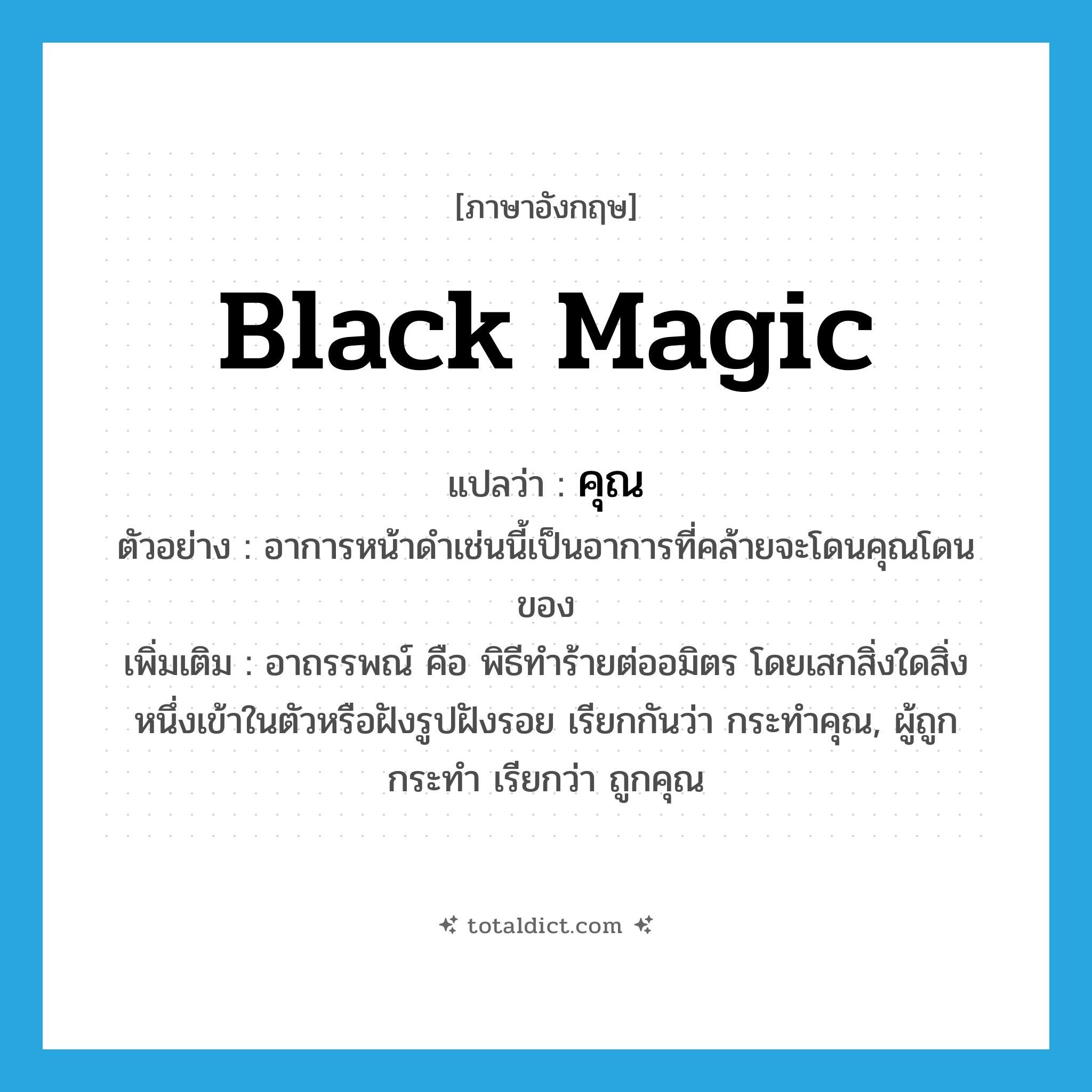 คุณ ภาษาอังกฤษ?, คำศัพท์ภาษาอังกฤษ คุณ แปลว่า black magic ประเภท N ตัวอย่าง อาการหน้าดำเช่นนี้เป็นอาการที่คล้ายจะโดนคุณโดนของ เพิ่มเติม อาถรรพณ์ คือ พิธีทำร้ายต่ออมิตร โดยเสกสิ่งใดสิ่งหนึ่งเข้าในตัวหรือฝังรูปฝังรอย เรียกกันว่า กระทำคุณ, ผู้ถูกกระทำ เรียกว่า ถูกคุณ หมวด N