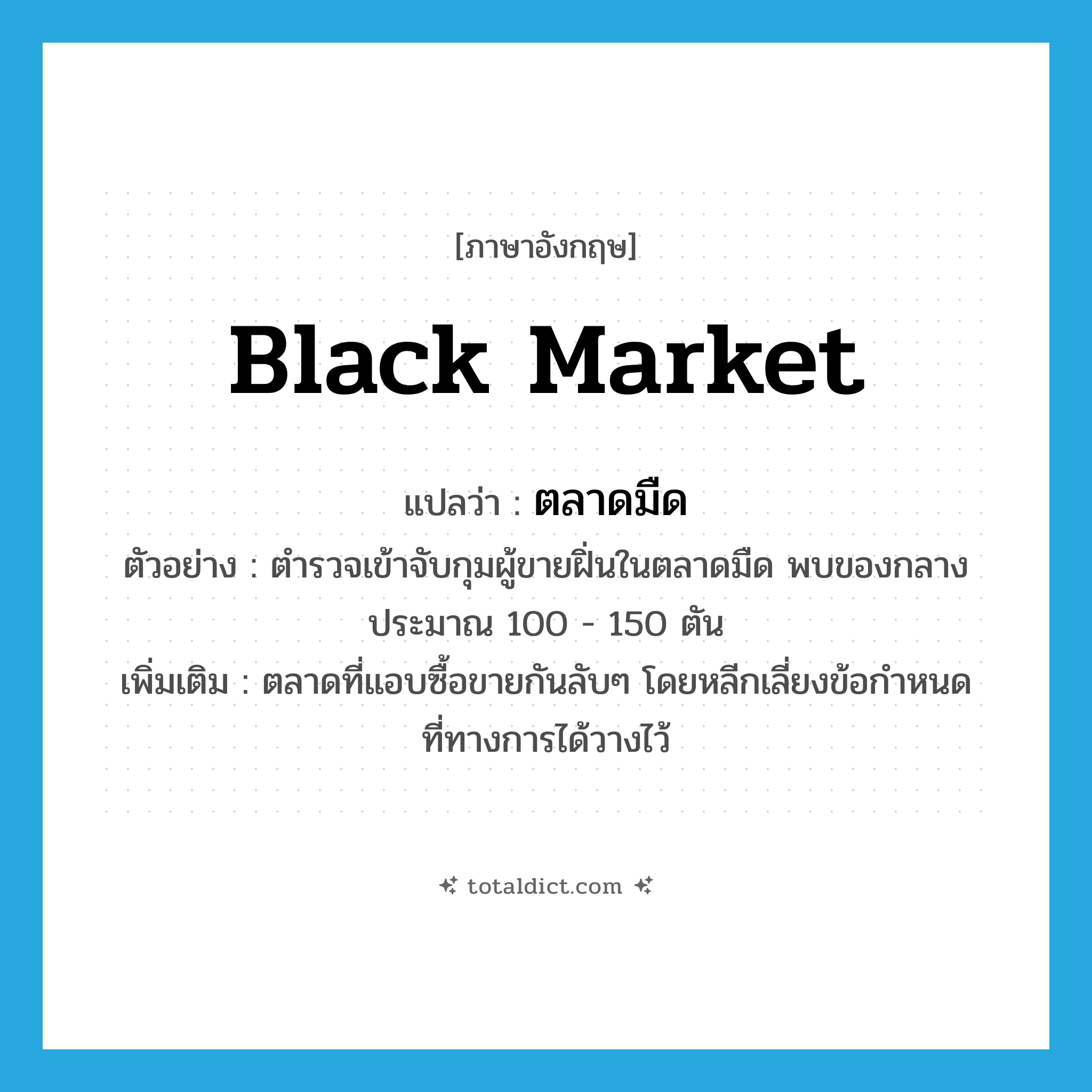 black market แปลว่า?, คำศัพท์ภาษาอังกฤษ black market แปลว่า ตลาดมืด ประเภท N ตัวอย่าง ตำรวจเข้าจับกุมผู้ขายฝิ่นในตลาดมืด พบของกลาง ประมาณ 100 - 150 ตัน เพิ่มเติม ตลาดที่แอบซื้อขายกันลับๆ โดยหลีกเลี่ยงข้อกำหนดที่ทางการได้วางไว้ หมวด N