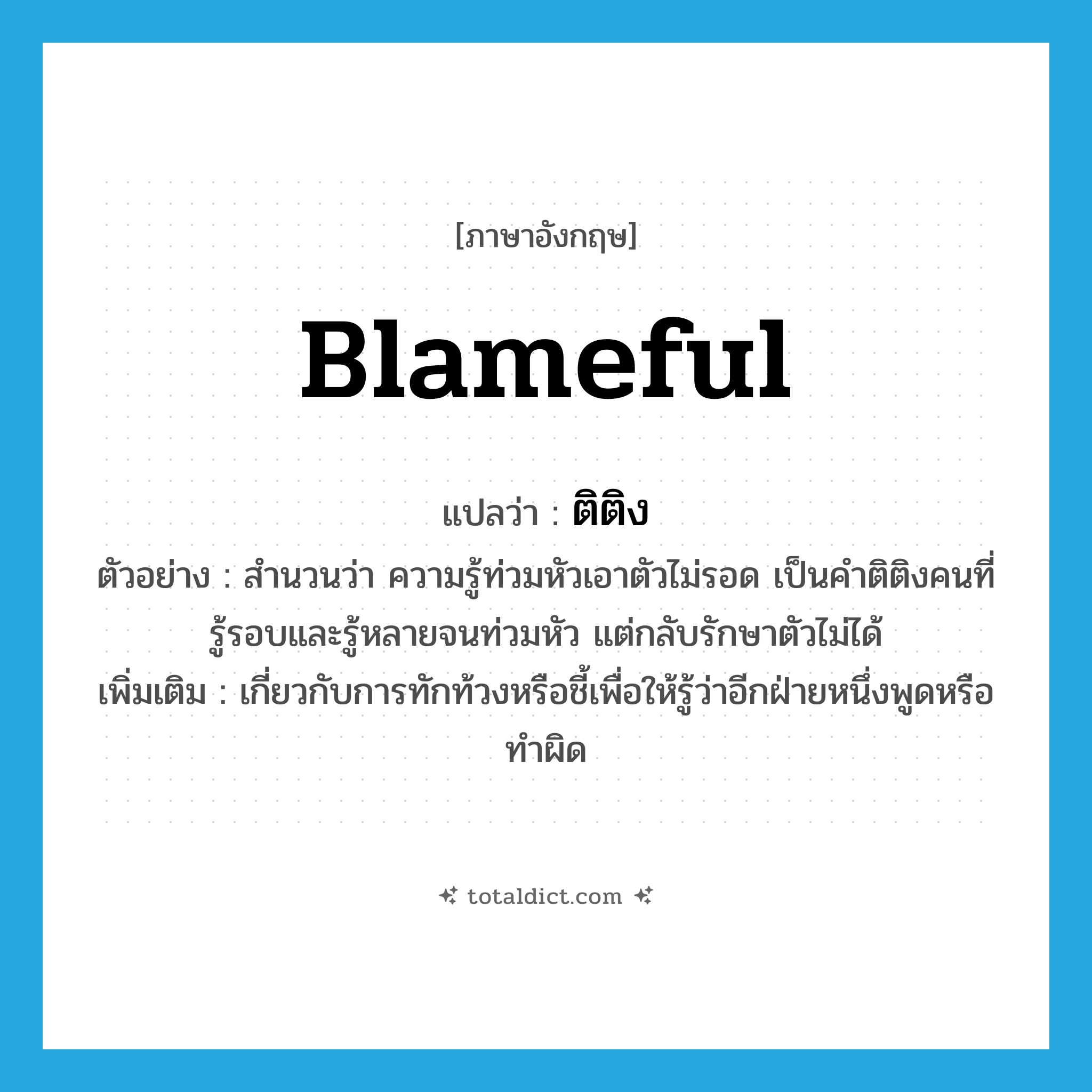 blameful แปลว่า?, คำศัพท์ภาษาอังกฤษ blameful แปลว่า ติติง ประเภท ADJ ตัวอย่าง สำนวนว่า ความรู้ท่วมหัวเอาตัวไม่รอด เป็นคำติติงคนที่รู้รอบและรู้หลายจนท่วมหัว แต่กลับรักษาตัวไม่ได้ เพิ่มเติม เกี่ยวกับการทักท้วงหรือชี้เพื่อให้รู้ว่าอีกฝ่ายหนึ่งพูดหรือทำผิด หมวด ADJ