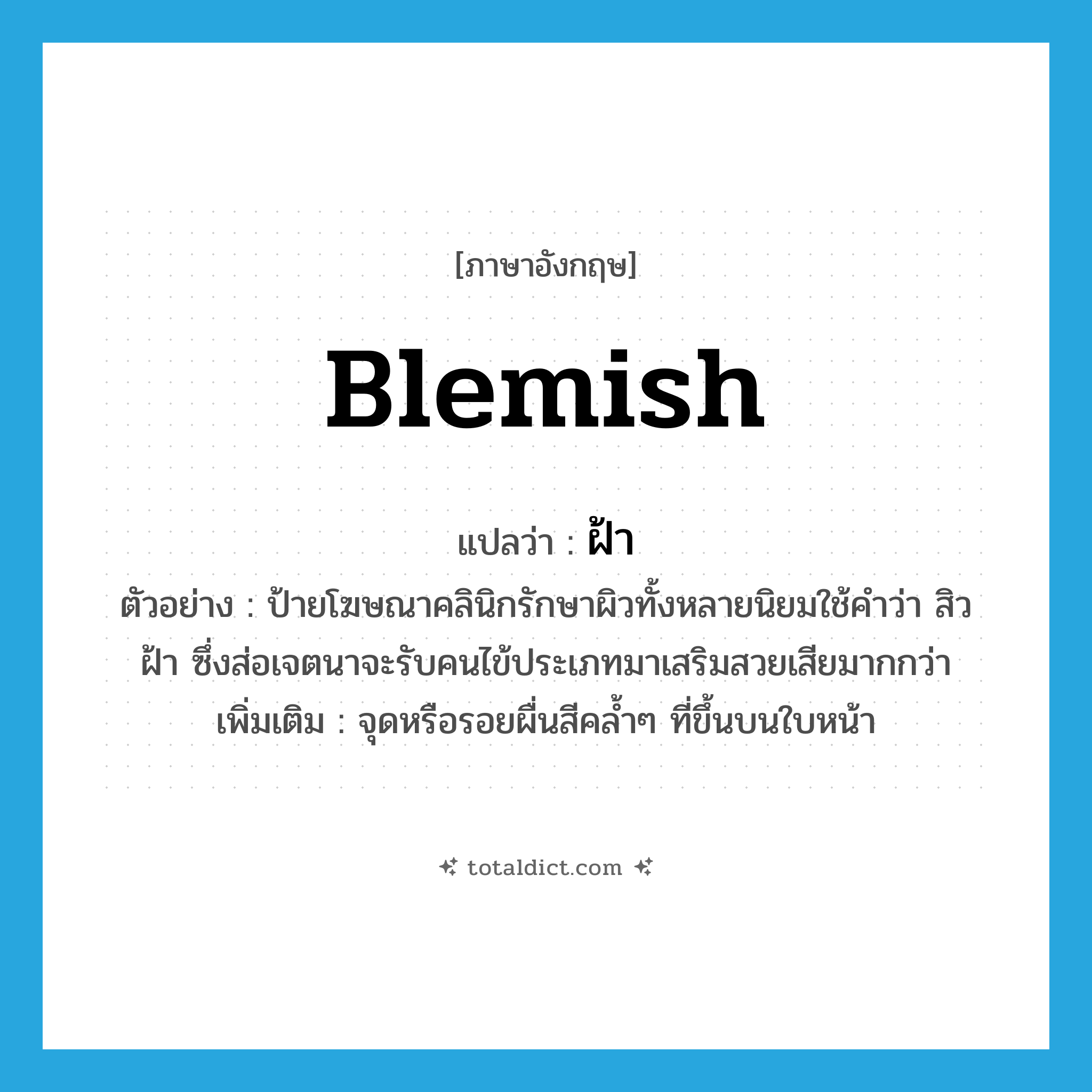 ฝ้า ภาษาอังกฤษ?, คำศัพท์ภาษาอังกฤษ ฝ้า แปลว่า blemish ประเภท N ตัวอย่าง ป้ายโฆษณาคลินิกรักษาผิวทั้งหลายนิยมใช้คำว่า สิว ฝ้า ซึ่งส่อเจตนาจะรับคนไข้ประเภทมาเสริมสวยเสียมากกว่า เพิ่มเติม จุดหรือรอยผื่นสีคล้ำๆ ที่ขึ้นบนใบหน้า หมวด N