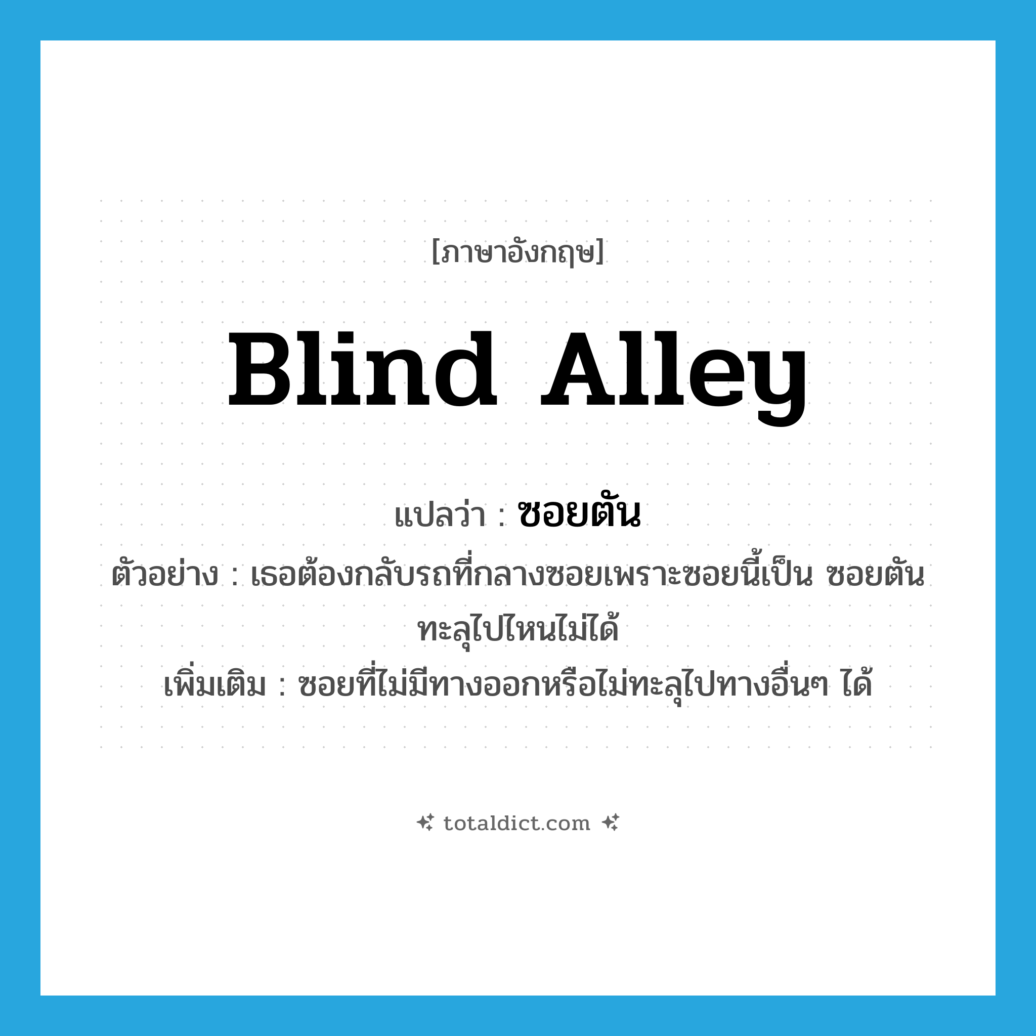 blind alley แปลว่า?, คำศัพท์ภาษาอังกฤษ blind alley แปลว่า ซอยตัน ประเภท N ตัวอย่าง เธอต้องกลับรถที่กลางซอยเพราะซอยนี้เป็น ซอยตัน ทะลุไปไหนไม่ได้ เพิ่มเติม ซอยที่ไม่มีทางออกหรือไม่ทะลุไปทางอื่นๆ ได้ หมวด N