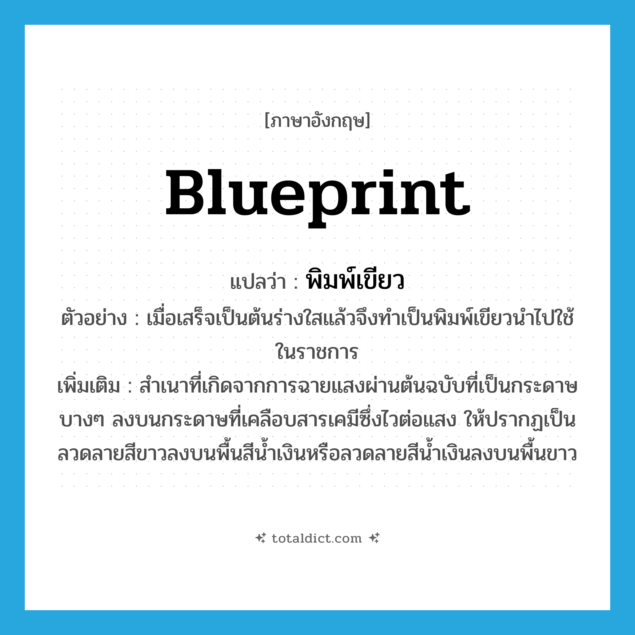 blueprint แปลว่า?, คำศัพท์ภาษาอังกฤษ blueprint แปลว่า พิมพ์เขียว ประเภท N ตัวอย่าง เมื่อเสร็จเป็นต้นร่างใสแล้วจึงทำเป็นพิมพ์เขียวนำไปใช้ในราชการ เพิ่มเติม สำเนาที่เกิดจากการฉายแสงผ่านต้นฉบับที่เป็นกระดาษบางๆ ลงบนกระดาษที่เคลือบสารเคมีซึ่งไวต่อแสง ให้ปรากฏเป็นลวดลายสีขาวลงบนพื้นสีน้ำเงินหรือลวดลายสีน้ำเงินลงบนพื้นขาว หมวด N