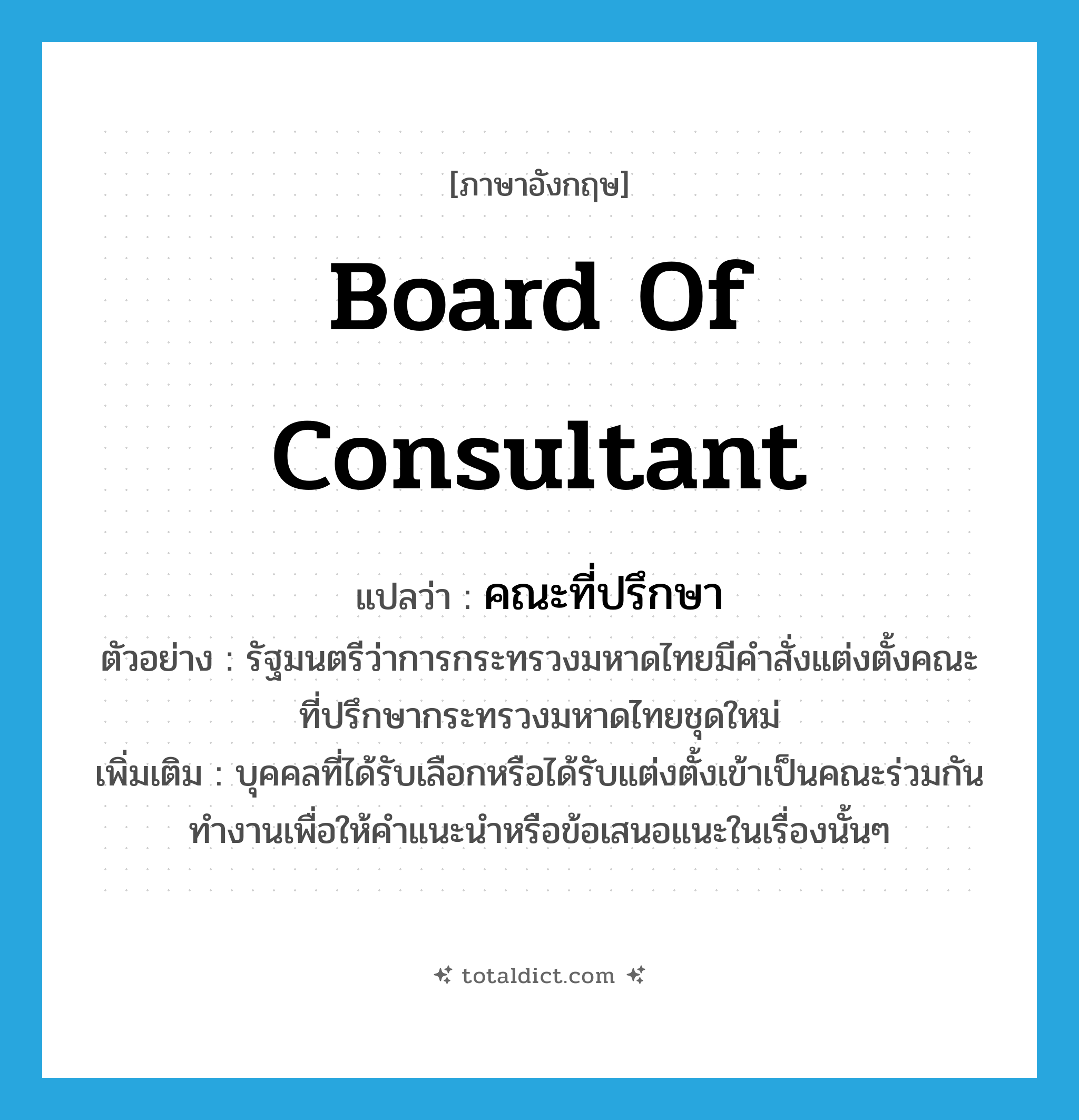 board of consultant แปลว่า?, คำศัพท์ภาษาอังกฤษ board of consultant แปลว่า คณะที่ปรึกษา ประเภท N ตัวอย่าง รัฐมนตรีว่าการกระทรวงมหาดไทยมีคำสั่งแต่งตั้งคณะที่ปรึกษากระทรวงมหาดไทยชุดใหม่ เพิ่มเติม บุคคลที่ได้รับเลือกหรือได้รับแต่งตั้งเข้าเป็นคณะร่วมกันทำงานเพื่อให้คำแนะนำหรือข้อเสนอแนะในเรื่องนั้นๆ หมวด N