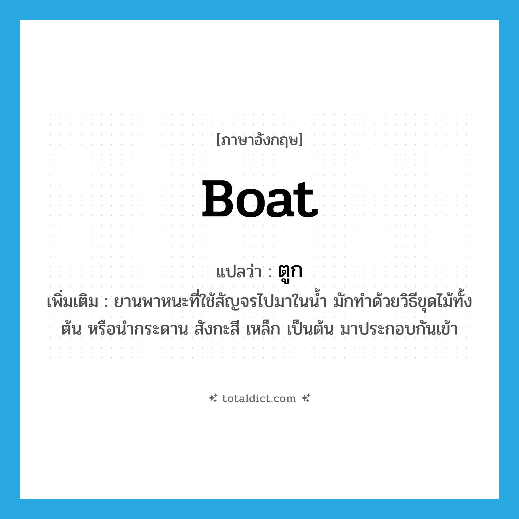 boat แปลว่า?, คำศัพท์ภาษาอังกฤษ boat แปลว่า ตูก ประเภท N เพิ่มเติม ยานพาหนะที่ใช้สัญจรไปมาในน้ำ มักทำด้วยวิธีขุดไม้ทั้งต้น หรือนำกระดาน สังกะสี เหล็ก เป็นต้น มาประกอบกันเข้า หมวด N