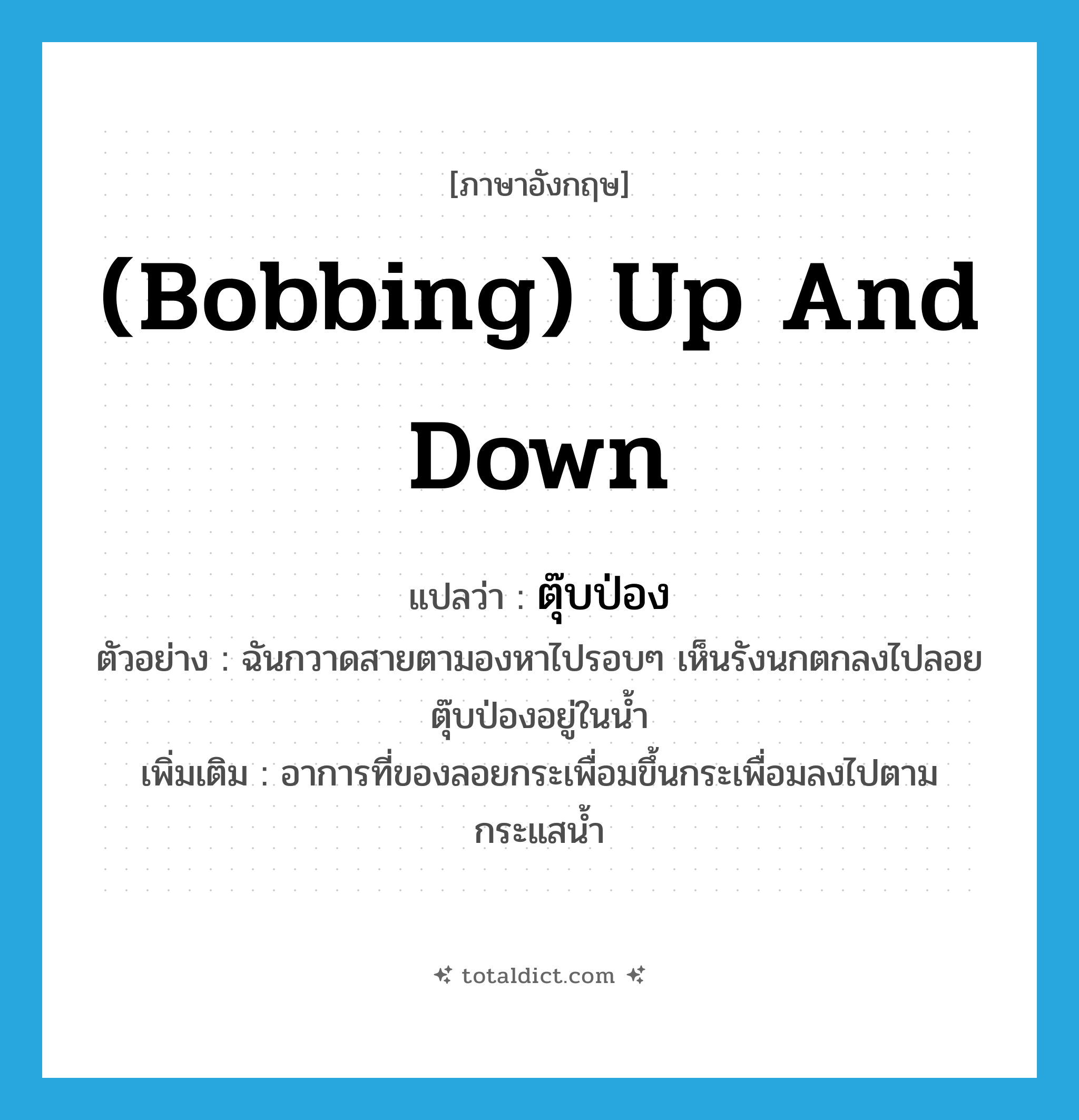 (bobbing) up and down แปลว่า?, คำศัพท์ภาษาอังกฤษ (bobbing) up and down แปลว่า ตุ๊บป่อง ประเภท ADV ตัวอย่าง ฉันกวาดสายตามองหาไปรอบๆ เห็นรังนกตกลงไปลอยตุ๊บป่องอยู่ในน้ำ เพิ่มเติม อาการที่ของลอยกระเพื่อมขึ้นกระเพื่อมลงไปตามกระแสน้ำ หมวด ADV