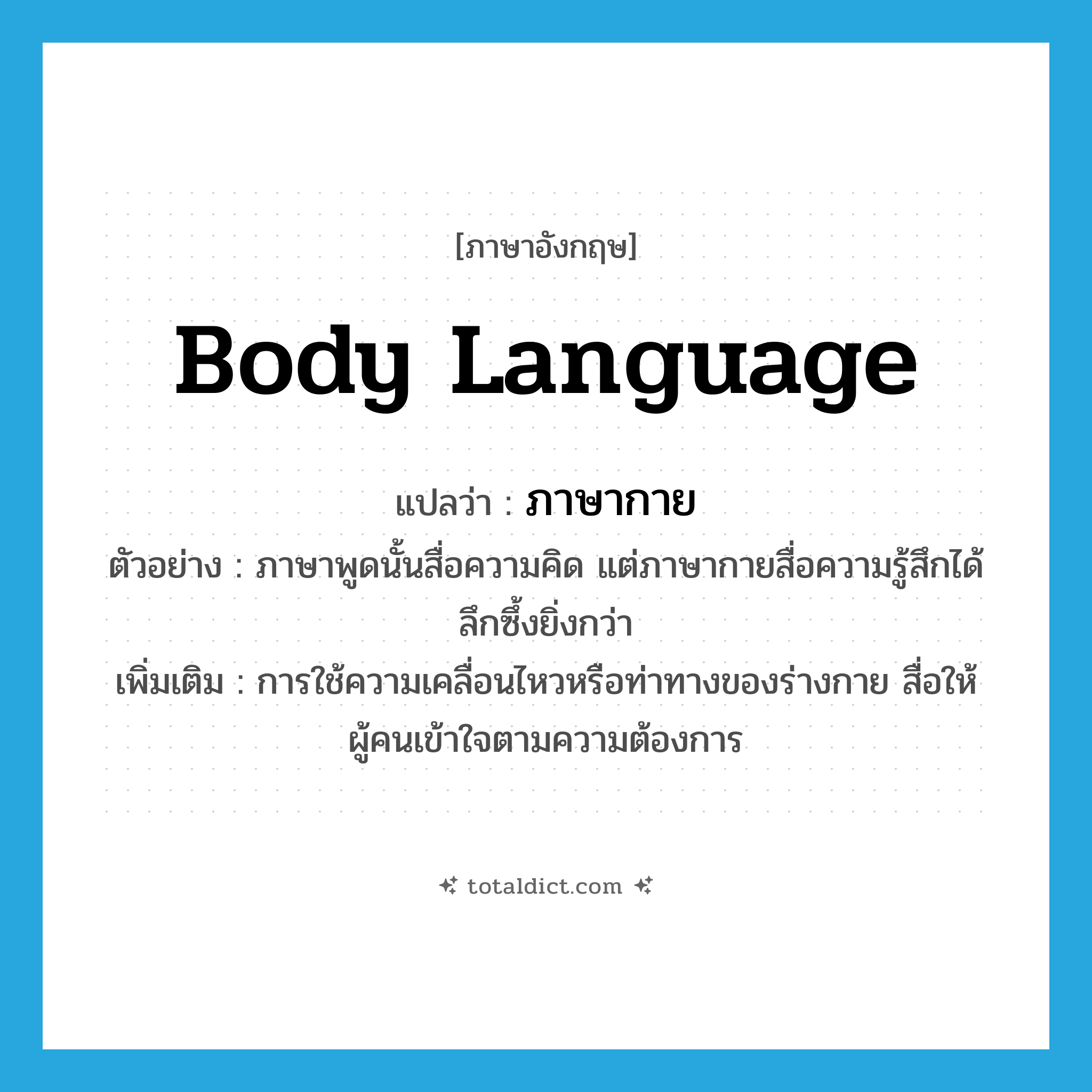 body language แปลว่า?, คำศัพท์ภาษาอังกฤษ body language แปลว่า ภาษากาย ประเภท N ตัวอย่าง ภาษาพูดนั้นสื่อความคิด แต่ภาษากายสื่อความรู้สึกได้ลึกซึ้งยิ่งกว่า เพิ่มเติม การใช้ความเคลื่อนไหวหรือท่าทางของร่างกาย สื่อให้ผู้คนเข้าใจตามความต้องการ หมวด N