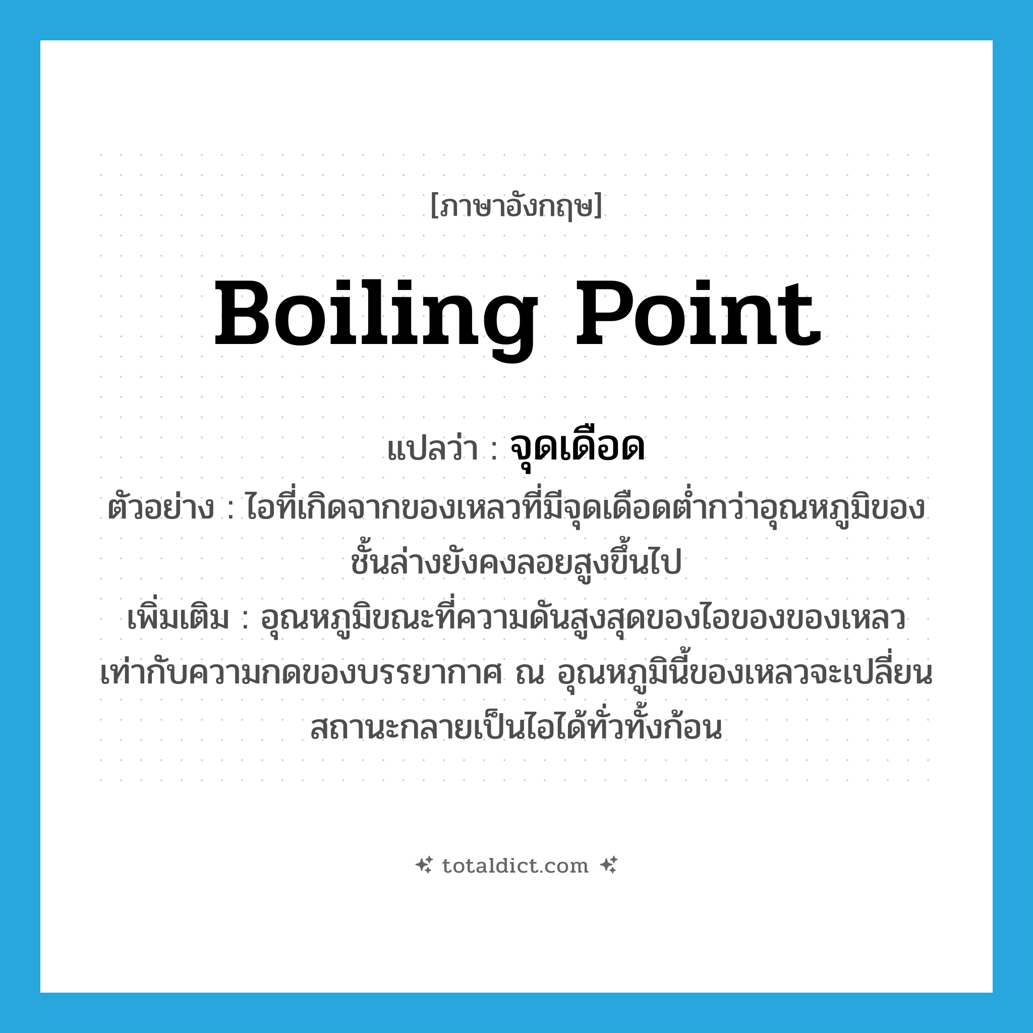 boiling point แปลว่า?, คำศัพท์ภาษาอังกฤษ boiling point แปลว่า จุดเดือด ประเภท N ตัวอย่าง ไอที่เกิดจากของเหลวที่มีจุดเดือดต่ำกว่าอุณหภูมิของชั้นล่างยังคงลอยสูงขึ้นไป เพิ่มเติม อุณหภูมิขณะที่ความดันสูงสุดของไอของของเหลวเท่ากับความกดของบรรยากาศ ณ อุณหภูมินี้ของเหลวจะเปลี่ยนสถานะกลายเป็นไอได้ทั่วทั้งก้อน หมวด N