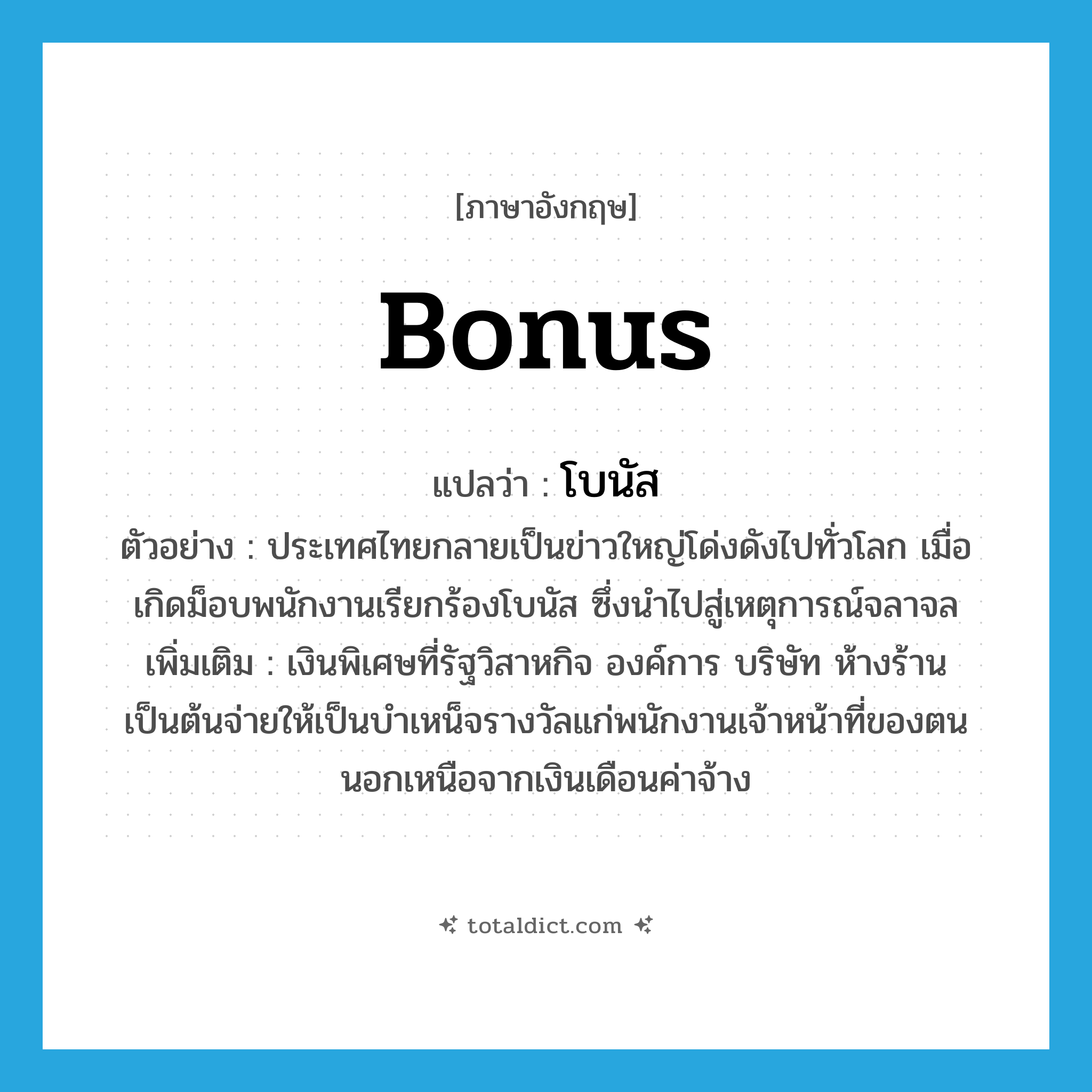 bonus แปลว่า?, คำศัพท์ภาษาอังกฤษ bonus แปลว่า โบนัส ประเภท N ตัวอย่าง ประเทศไทยกลายเป็นข่าวใหญ่โด่งดังไปทั่วโลก เมื่อเกิดม็อบพนักงานเรียกร้องโบนัส ซึ่งนำไปสู่เหตุการณ์จลาจล เพิ่มเติม เงินพิเศษที่รัฐวิสาหกิจ องค์การ บริษัท ห้างร้านเป็นต้นจ่ายให้เป็นบำเหน็จรางวัลแก่พนักงานเจ้าหน้าที่ของตน นอกเหนือจากเงินเดือนค่าจ้าง หมวด N