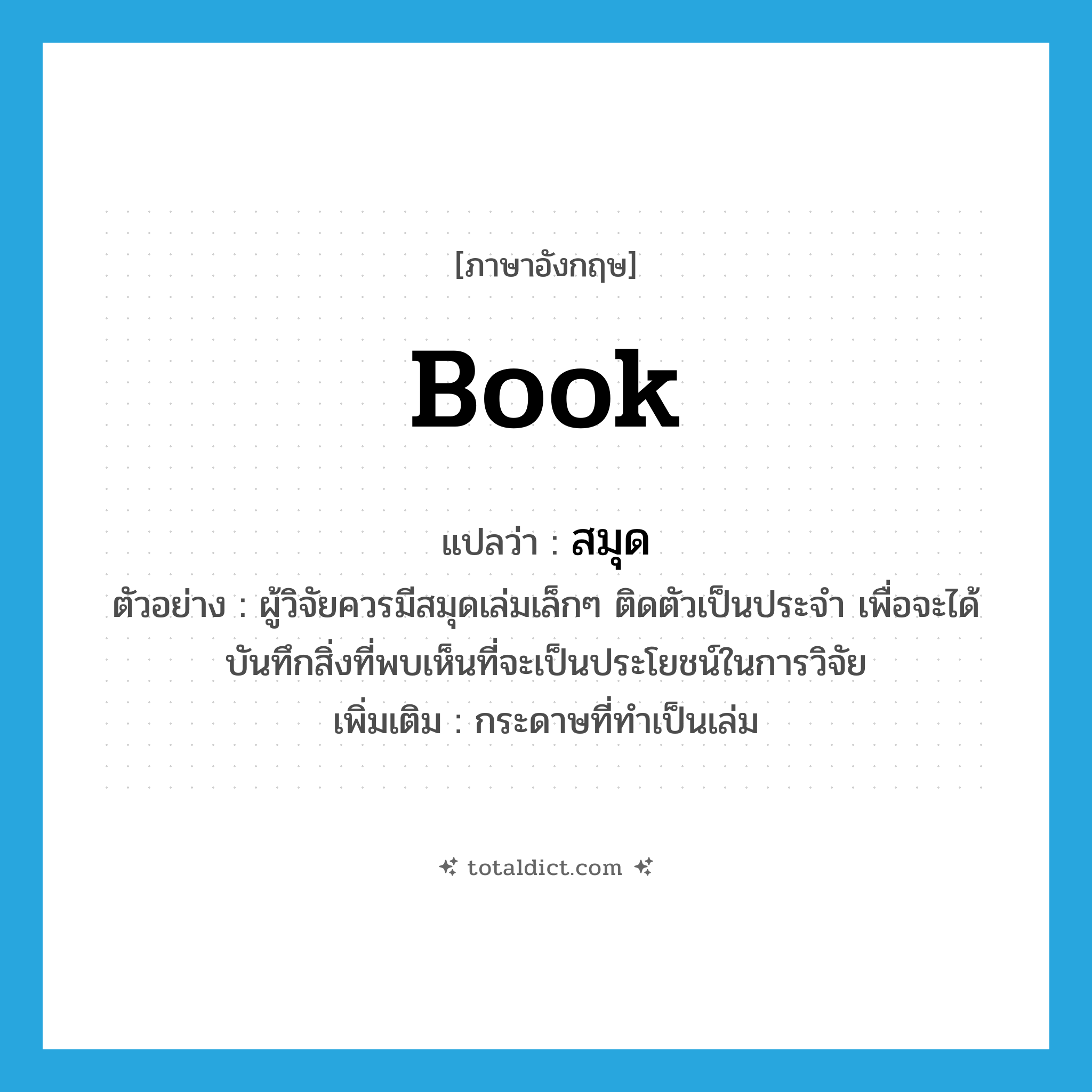 book แปลว่า?, คำศัพท์ภาษาอังกฤษ book แปลว่า สมุด ประเภท N ตัวอย่าง ผู้วิจัยควรมีสมุดเล่มเล็กๆ ติดตัวเป็นประจำ เพื่อจะได้บันทึกสิ่งที่พบเห็นที่จะเป็นประโยชน์ในการวิจัย เพิ่มเติม กระดาษที่ทำเป็นเล่ม หมวด N