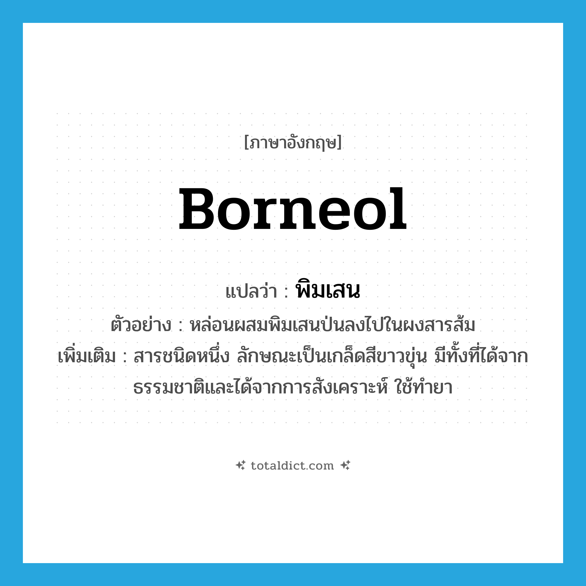 พิมเสน ภาษาอังกฤษ?, คำศัพท์ภาษาอังกฤษ พิมเสน แปลว่า borneol ประเภท N ตัวอย่าง หล่อนผสมพิมเสนป่นลงไปในผงสารส้ม เพิ่มเติม สารชนิดหนึ่ง ลักษณะเป็นเกล็ดสีขาวขุ่น มีทั้งที่ได้จากธรรมชาติและได้จากการสังเคราะห์ ใช้ทำยา หมวด N