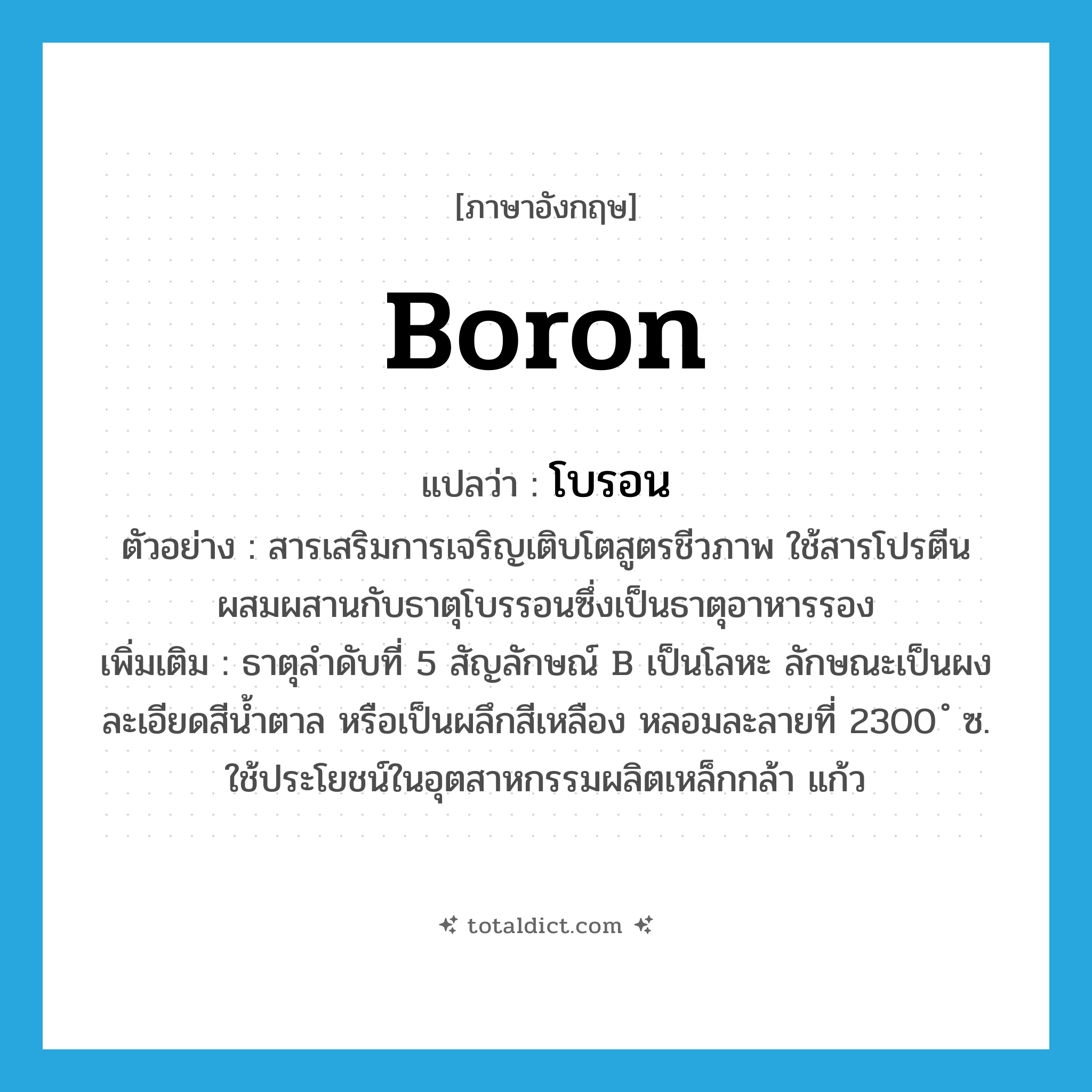 boron แปลว่า?, คำศัพท์ภาษาอังกฤษ boron แปลว่า โบรอน ประเภท N ตัวอย่าง สารเสริมการเจริญเติบโตสูตรชีวภาพ ใช้สารโปรตีนผสมผสานกับธาตุโบรรอนซึ่งเป็นธาตุอาหารรอง เพิ่มเติม ธาตุลำดับที่ 5 สัญลักษณ์ B เป็นโลหะ ลักษณะเป็นผงละเอียดสีน้ำตาล หรือเป็นผลึกสีเหลือง หลอมละลายที่ 2300 ํ ซ. ใช้ประโยชน์ในอุตสาหกรรมผลิตเหล็กกล้า แก้ว หมวด N