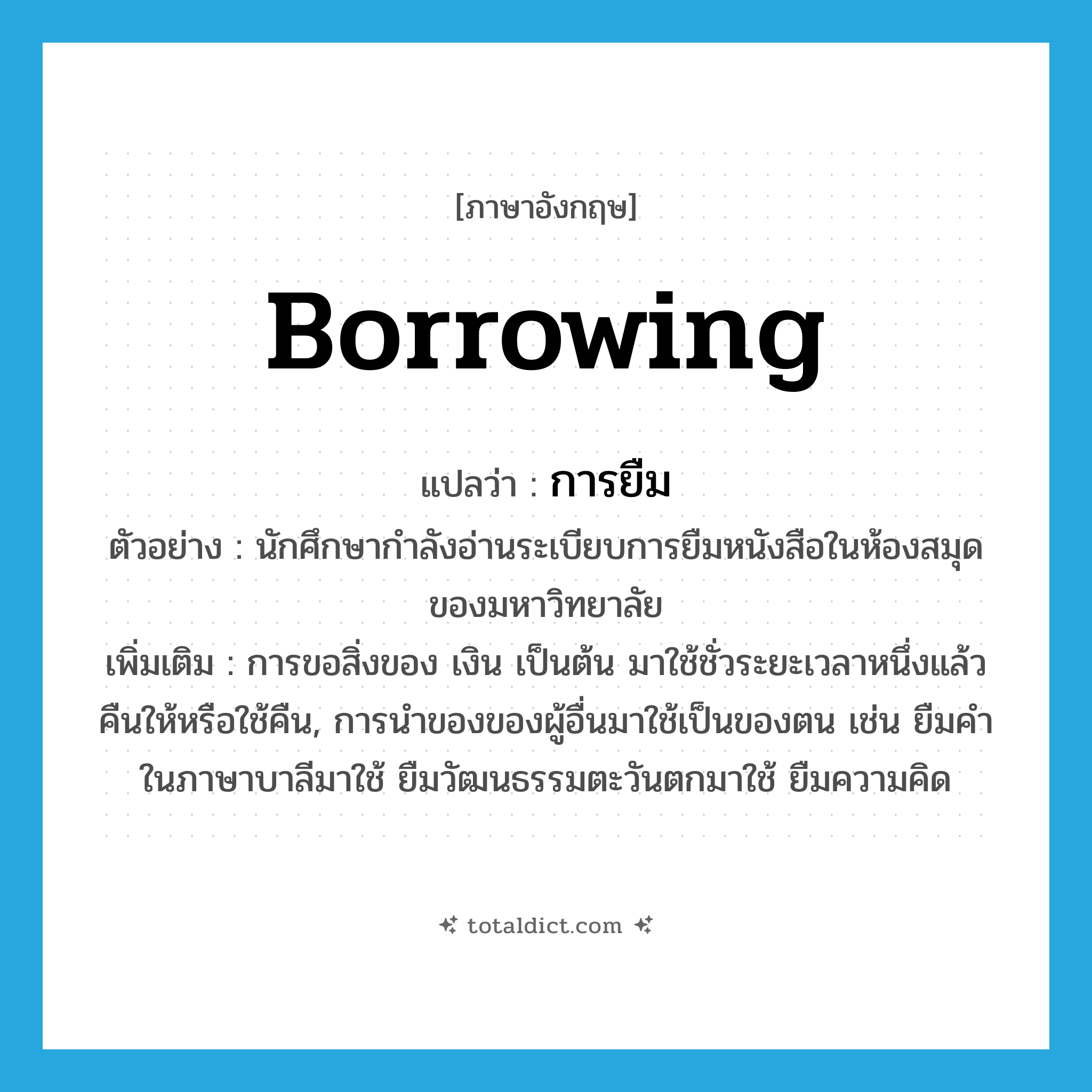 borrowing แปลว่า?, คำศัพท์ภาษาอังกฤษ borrowing แปลว่า การยืม ประเภท N ตัวอย่าง นักศึกษากำลังอ่านระเบียบการยืมหนังสือในห้องสมุดของมหาวิทยาลัย เพิ่มเติม การขอสิ่งของ เงิน เป็นต้น มาใช้ชั่วระยะเวลาหนึ่งแล้วคืนให้หรือใช้คืน, การนำของของผู้อื่นมาใช้เป็นของตน เช่น ยืมคำในภาษาบาลีมาใช้ ยืมวัฒนธรรมตะวันตกมาใช้ ยืมความคิด หมวด N