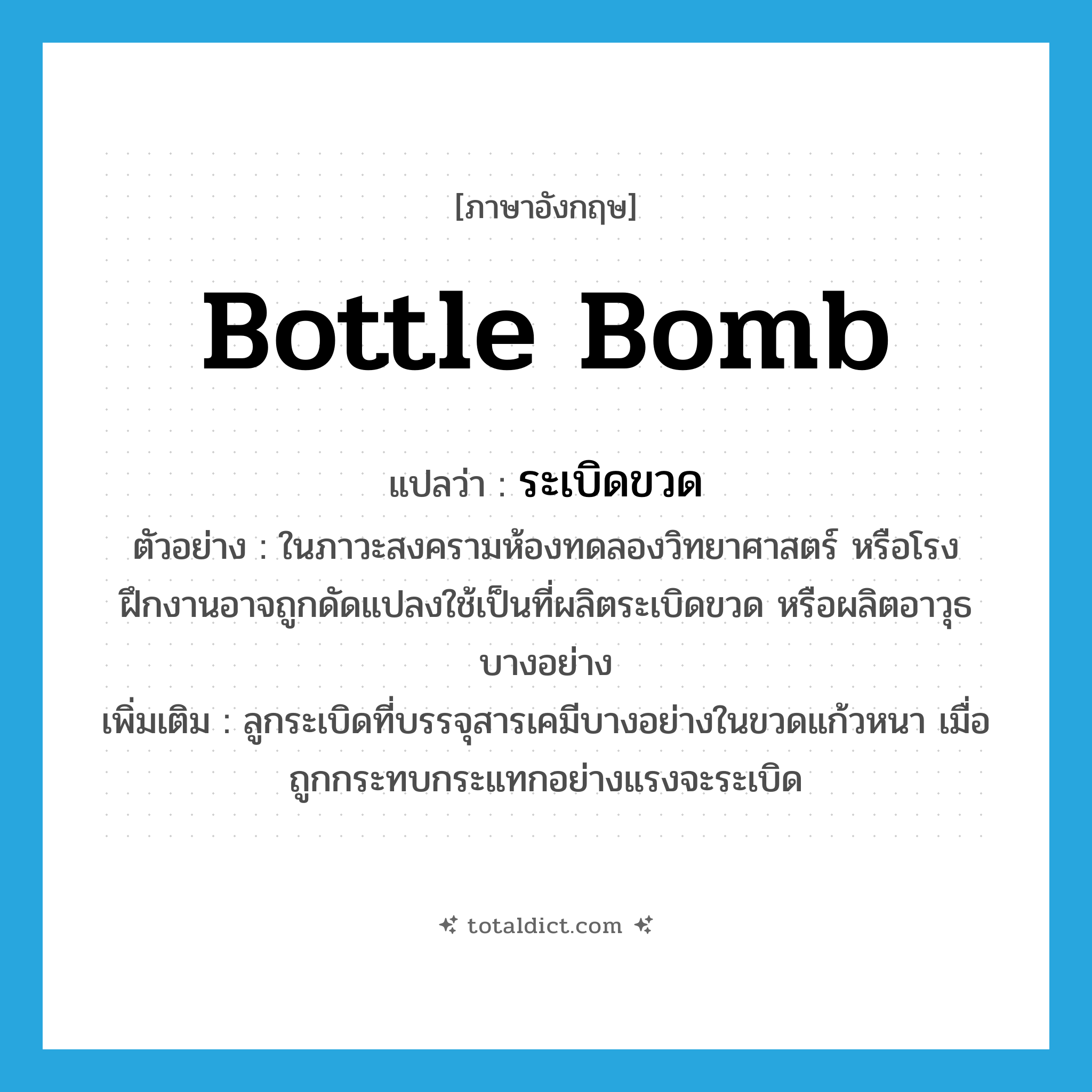 bottle bomb แปลว่า?, คำศัพท์ภาษาอังกฤษ bottle bomb แปลว่า ระเบิดขวด ประเภท N ตัวอย่าง ในภาวะสงครามห้องทดลองวิทยาศาสตร์ หรือโรงฝึกงานอาจถูกดัดแปลงใช้เป็นที่ผลิตระเบิดขวด หรือผลิตอาวุธบางอย่าง เพิ่มเติม ลูกระเบิดที่บรรจุสารเคมีบางอย่างในขวดแก้วหนา เมื่อถูกกระทบกระแทกอย่างแรงจะระเบิด หมวด N