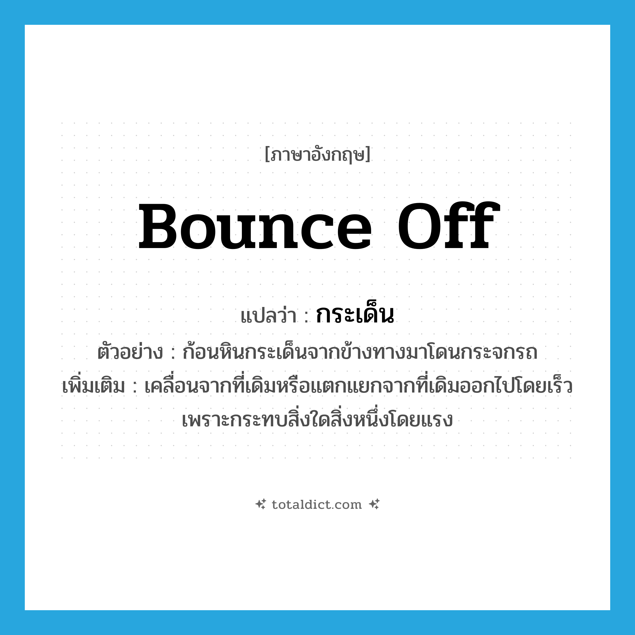 bounce off แปลว่า?, คำศัพท์ภาษาอังกฤษ bounce off แปลว่า กระเด็น ประเภท V ตัวอย่าง ก้อนหินกระเด็นจากข้างทางมาโดนกระจกรถ เพิ่มเติม เคลื่อนจากที่เดิมหรือแตกแยกจากที่เดิมออกไปโดยเร็ว เพราะกระทบสิ่งใดสิ่งหนึ่งโดยแรง หมวด V