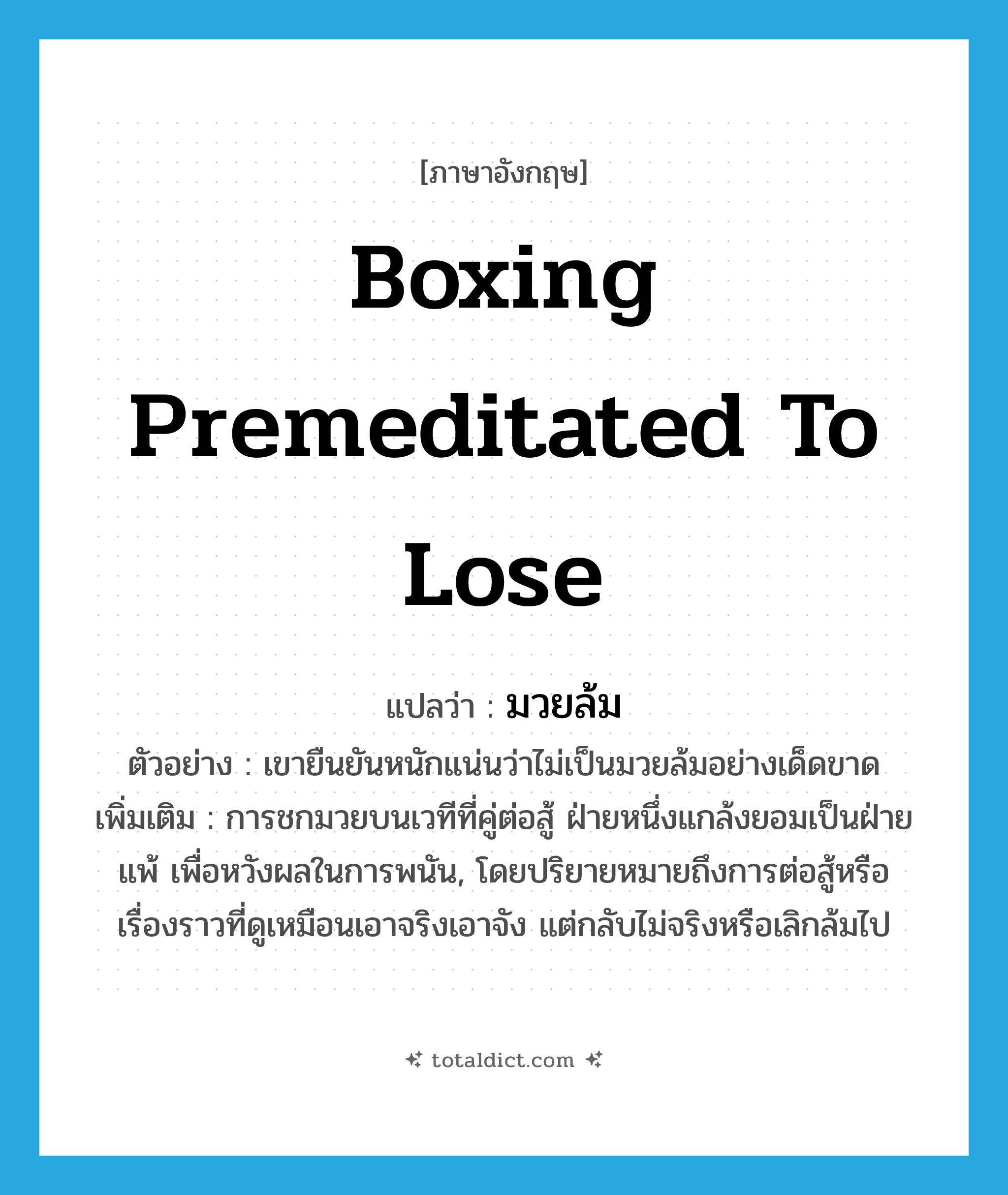 boxing premeditated to lose แปลว่า?, คำศัพท์ภาษาอังกฤษ boxing premeditated to lose แปลว่า มวยล้ม ประเภท N ตัวอย่าง เขายืนยันหนักแน่นว่าไม่เป็นมวยล้มอย่างเด็ดขาด เพิ่มเติม การชกมวยบนเวทีที่คู่ต่อสู้ ฝ่ายหนึ่งแกล้งยอมเป็นฝ่ายแพ้ เพื่อหวังผลในการพนัน, โดยปริยายหมายถึงการต่อสู้หรือเรื่องราวที่ดูเหมือนเอาจริงเอาจัง แต่กลับไม่จริงหรือเลิกล้มไป หมวด N