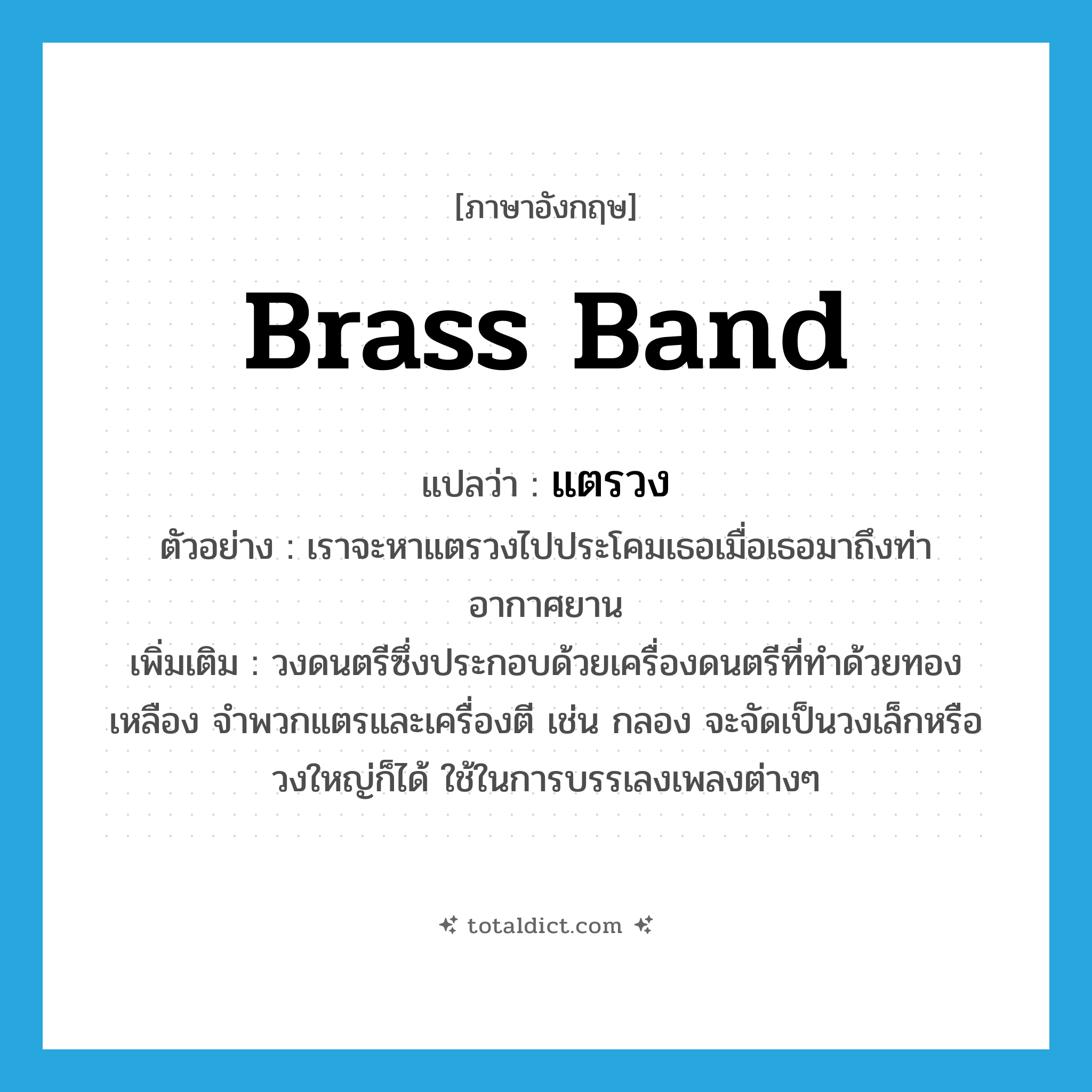 brass band แปลว่า?, คำศัพท์ภาษาอังกฤษ brass band แปลว่า แตรวง ประเภท N ตัวอย่าง เราจะหาแตรวงไปประโคมเธอเมื่อเธอมาถึงท่าอากาศยาน เพิ่มเติม วงดนตรีซึ่งประกอบด้วยเครื่องดนตรีที่ทำด้วยทองเหลือง จำพวกแตรและเครื่องตี เช่น กลอง จะจัดเป็นวงเล็กหรือวงใหญ่ก็ได้ ใช้ในการบรรเลงเพลงต่างๆ หมวด N