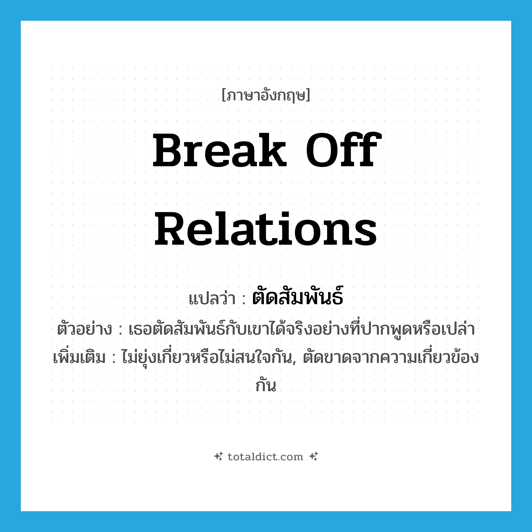 break off relations แปลว่า?, คำศัพท์ภาษาอังกฤษ break off relations แปลว่า ตัดสัมพันธ์ ประเภท V ตัวอย่าง เธอตัดสัมพันธ์กับเขาได้จริงอย่างที่ปากพูดหรือเปล่า เพิ่มเติม ไม่ยุ่งเกี่ยวหรือไม่สนใจกัน, ตัดขาดจากความเกี่ยวข้องกัน หมวด V