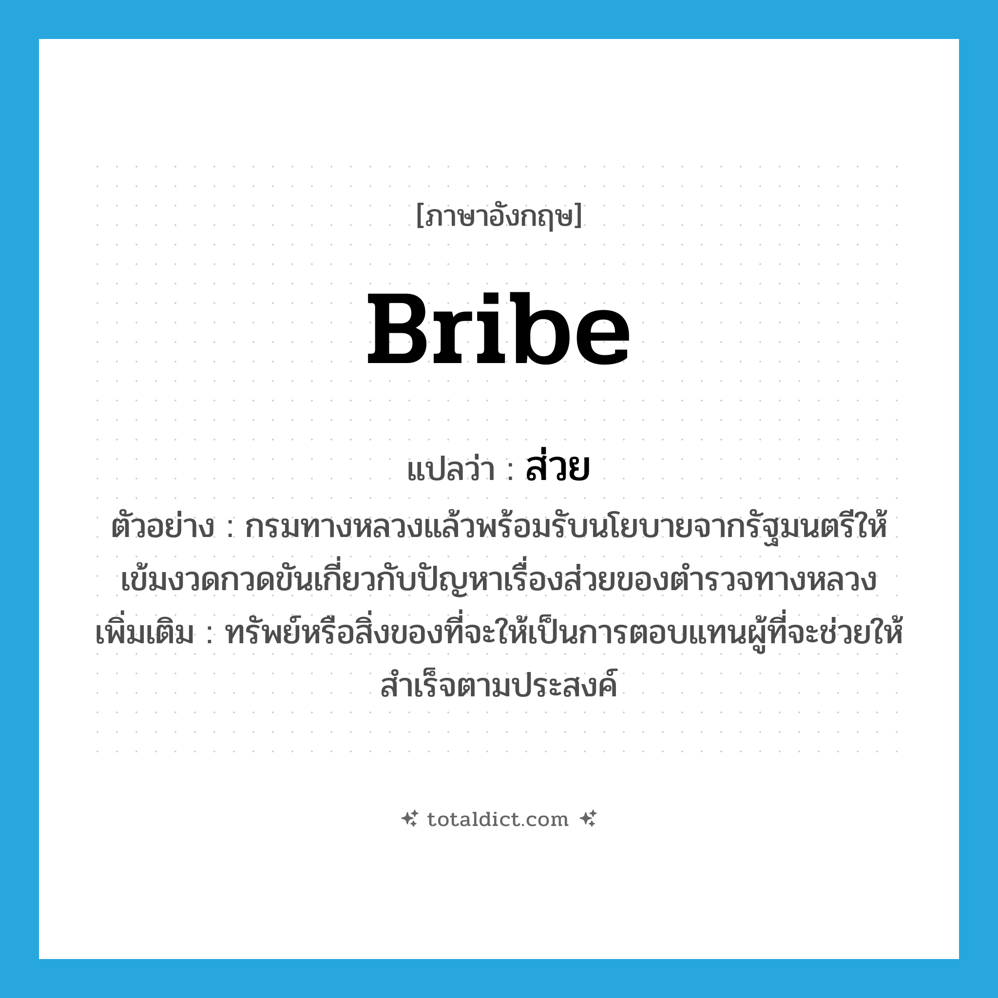 ส่วย ภาษาอังกฤษ?, คำศัพท์ภาษาอังกฤษ ส่วย แปลว่า bribe ประเภท N ตัวอย่าง กรมทางหลวงแล้วพร้อมรับนโยบายจากรัฐมนตรีให้เข้มงวดกวดขันเกี่ยวกับปัญหาเรื่องส่วยของตำรวจทางหลวง เพิ่มเติม ทรัพย์หรือสิ่งของที่จะให้เป็นการตอบแทนผู้ที่จะช่วยให้สำเร็จตามประสงค์ หมวด N