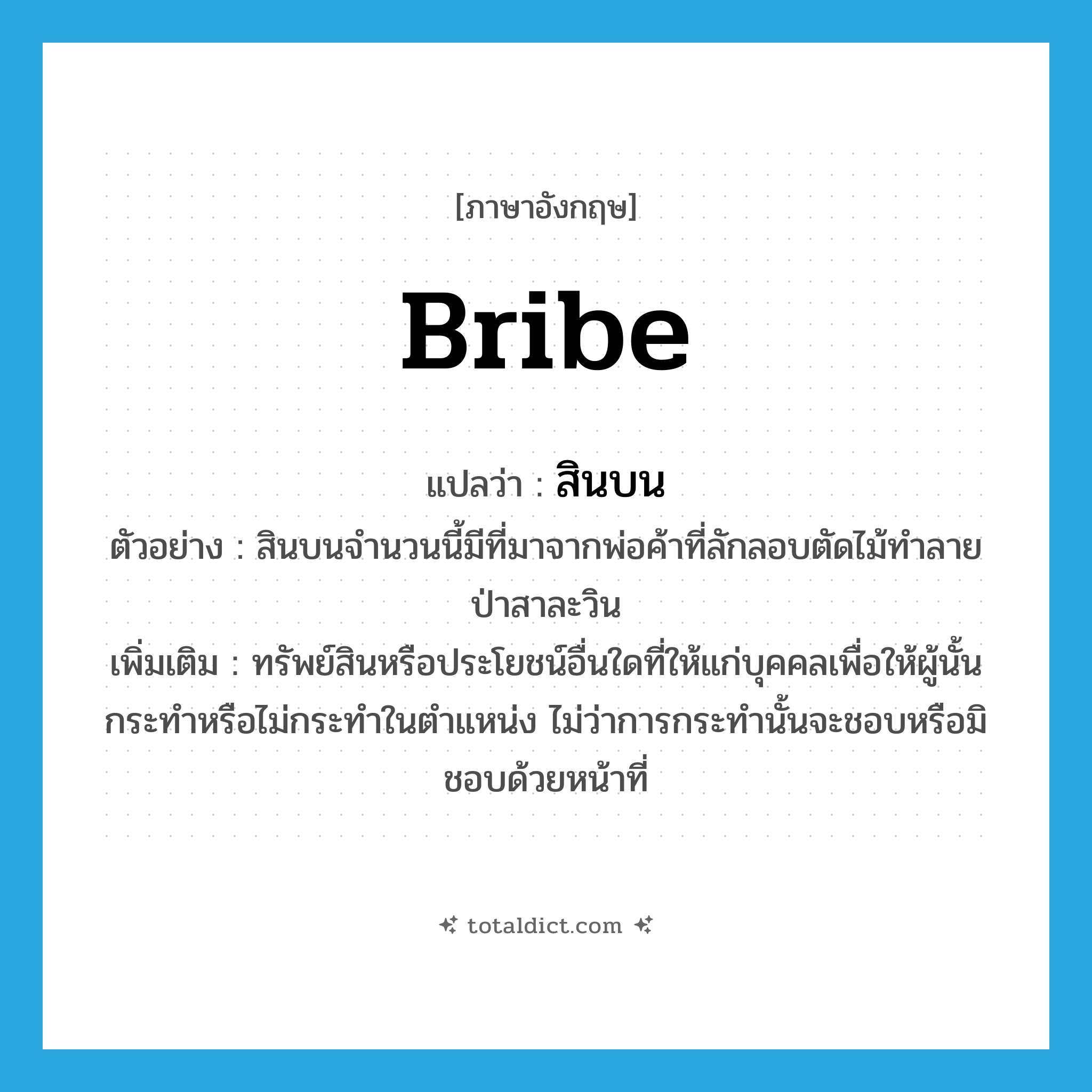 สินบน ภาษาอังกฤษ?, คำศัพท์ภาษาอังกฤษ สินบน แปลว่า bribe ประเภท N ตัวอย่าง สินบนจำนวนนี้มีที่มาจากพ่อค้าที่ลักลอบตัดไม้ทำลายป่าสาละวิน เพิ่มเติม ทรัพย์สินหรือประโยชน์อื่นใดที่ให้แก่บุคคลเพื่อให้ผู้นั้นกระทำหรือไม่กระทำในตำแหน่ง ไม่ว่าการกระทำนั้นจะชอบหรือมิชอบด้วยหน้าที่ หมวด N