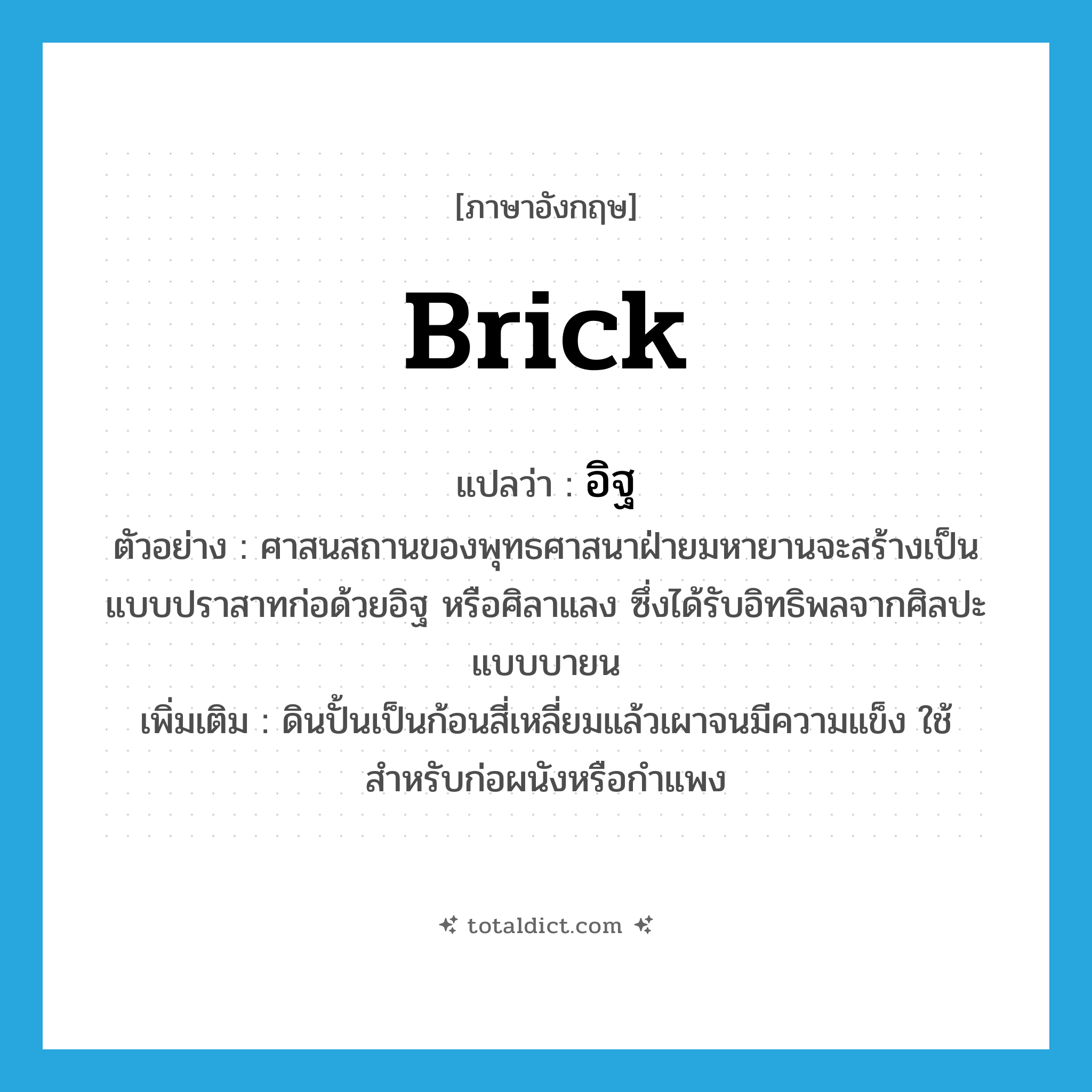 brick แปลว่า?, คำศัพท์ภาษาอังกฤษ brick แปลว่า อิฐ ประเภท N ตัวอย่าง ศาสนสถานของพุทธศาสนาฝ่ายมหายานจะสร้างเป็นแบบปราสาทก่อด้วยอิฐ หรือศิลาแลง ซึ่งได้รับอิทธิพลจากศิลปะแบบบายน เพิ่มเติม ดินปั้นเป็นก้อนสี่เหลี่ยมแล้วเผาจนมีความแข็ง ใช้สำหรับก่อผนังหรือกำแพง หมวด N