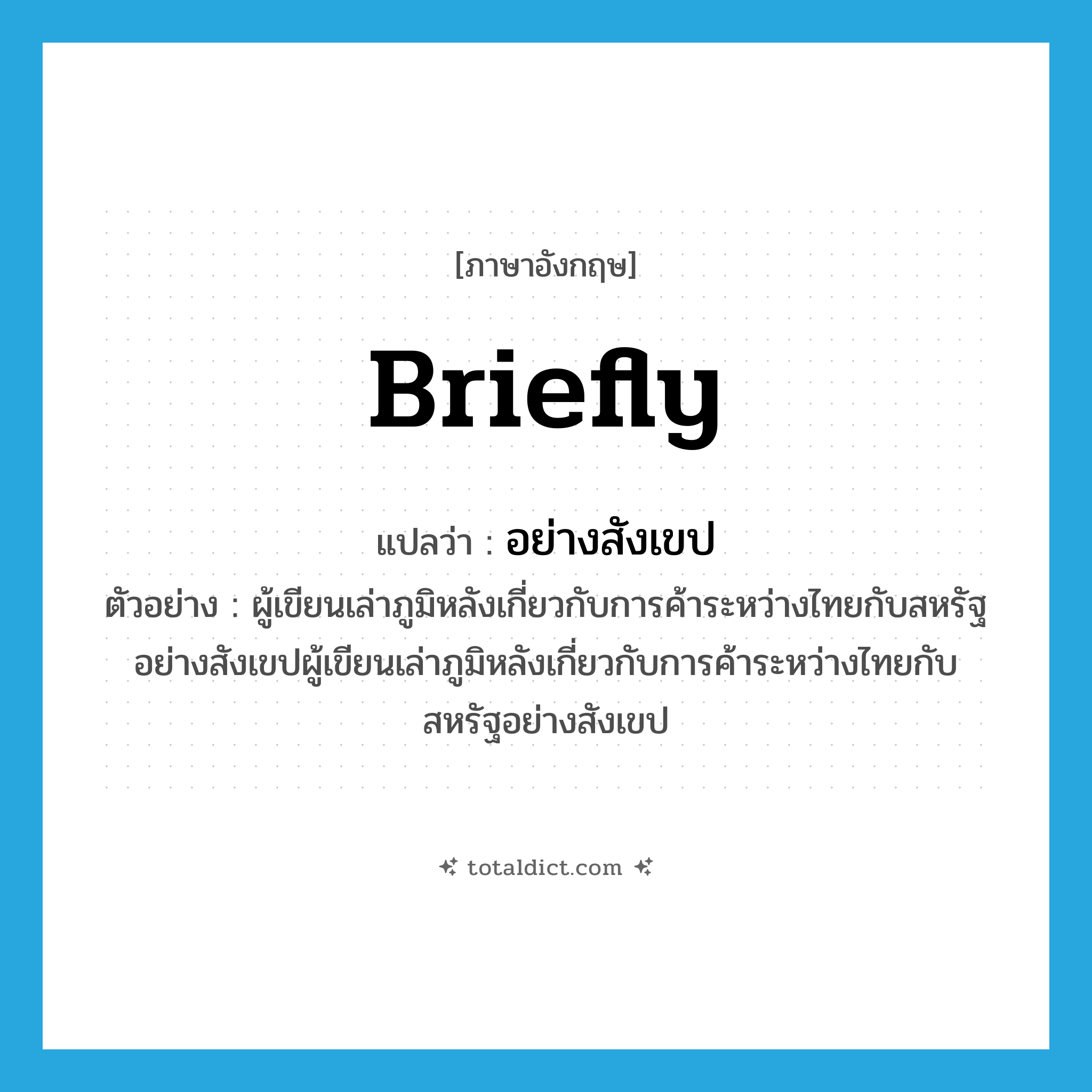 briefly แปลว่า?, คำศัพท์ภาษาอังกฤษ briefly แปลว่า อย่างสังเขป ประเภท ADV ตัวอย่าง ผู้เขียนเล่าภูมิหลังเกี่ยวกับการค้าระหว่างไทยกับสหรัฐอย่างสังเขปผู้เขียนเล่าภูมิหลังเกี่ยวกับการค้าระหว่างไทยกับสหรัฐอย่างสังเขป หมวด ADV