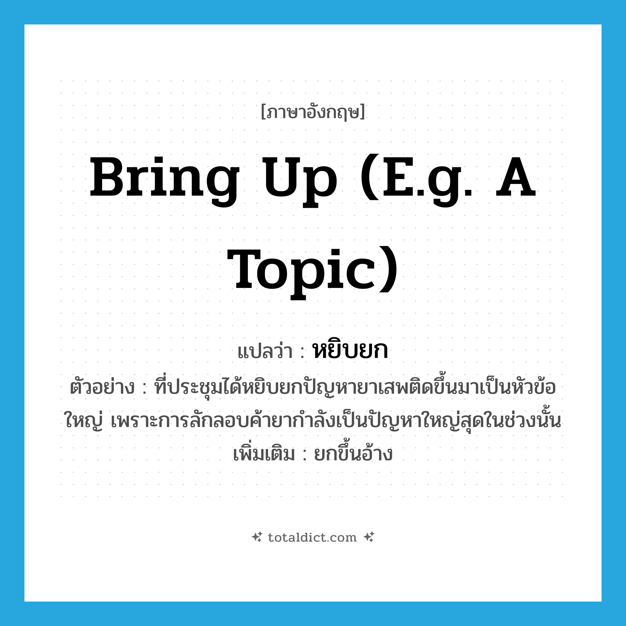 bring up (e.g. a topic) แปลว่า?, คำศัพท์ภาษาอังกฤษ bring up (e.g. a topic) แปลว่า หยิบยก ประเภท V ตัวอย่าง ที่ประชุมได้หยิบยกปัญหายาเสพติดขึ้นมาเป็นหัวข้อใหญ่ เพราะการลักลอบค้ายากำลังเป็นปัญหาใหญ่สุดในช่วงนั้น เพิ่มเติม ยกขึ้นอ้าง หมวด V