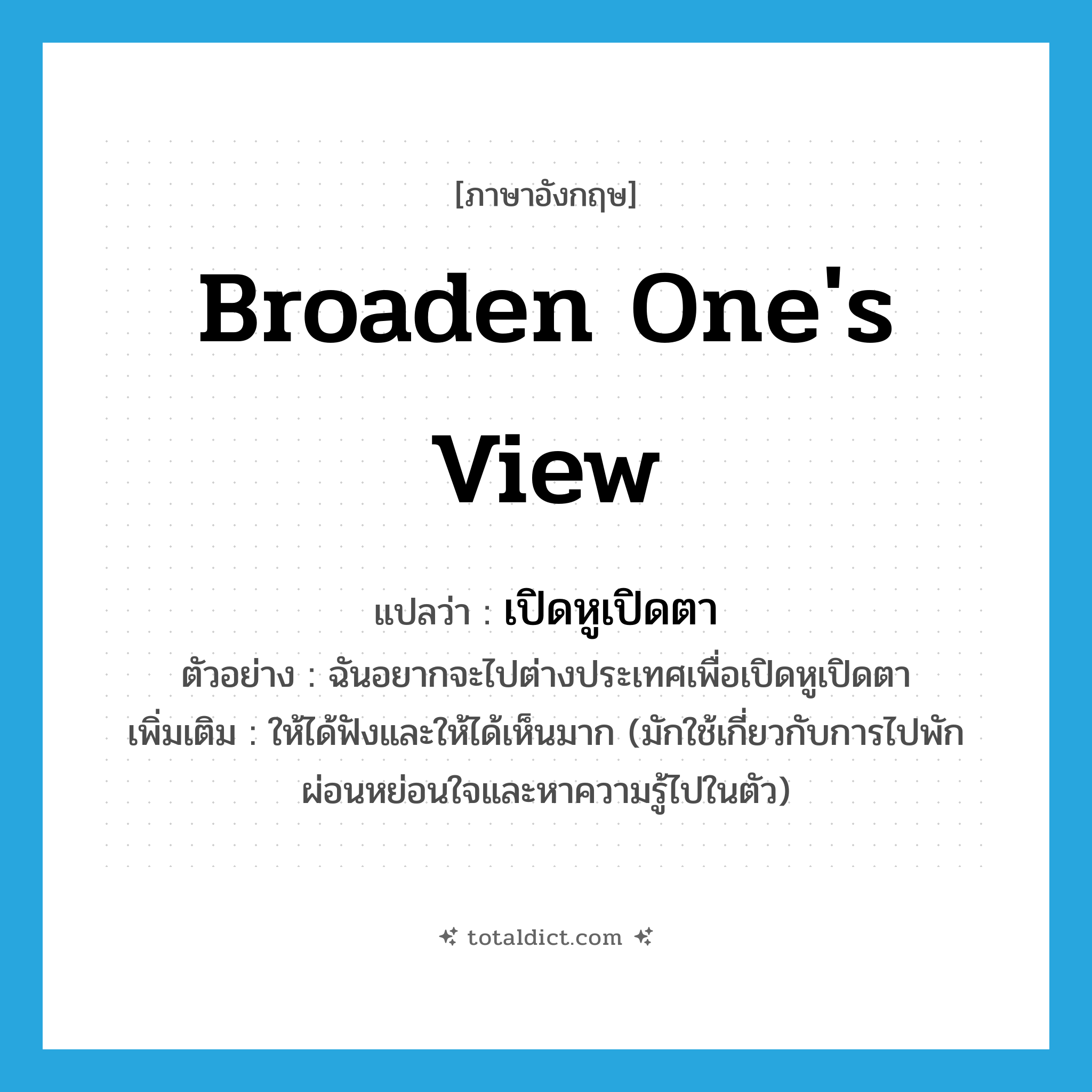 broaden one&#39;s view แปลว่า?, คำศัพท์ภาษาอังกฤษ broaden one&#39;s view แปลว่า เปิดหูเปิดตา ประเภท V ตัวอย่าง ฉันอยากจะไปต่างประเทศเพื่อเปิดหูเปิดตา เพิ่มเติม ให้ได้ฟังและให้ได้เห็นมาก (มักใช้เกี่ยวกับการไปพักผ่อนหย่อนใจและหาความรู้ไปในตัว) หมวด V