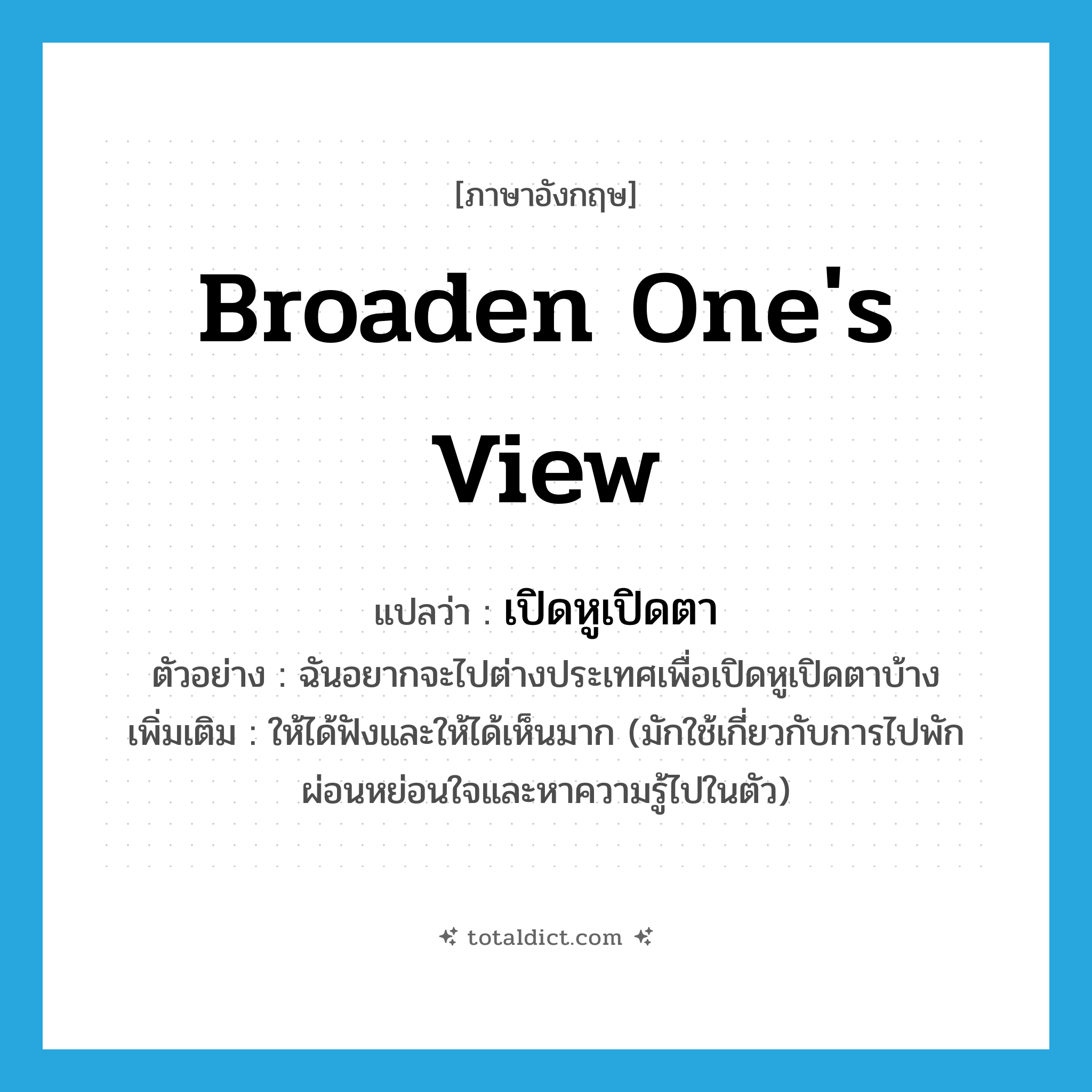 broaden one&#39;s view แปลว่า?, คำศัพท์ภาษาอังกฤษ broaden one&#39;s view แปลว่า เปิดหูเปิดตา ประเภท V ตัวอย่าง ฉันอยากจะไปต่างประเทศเพื่อเปิดหูเปิดตาบ้าง เพิ่มเติม ให้ได้ฟังและให้ได้เห็นมาก (มักใช้เกี่ยวกับการไปพักผ่อนหย่อนใจและหาความรู้ไปในตัว) หมวด V