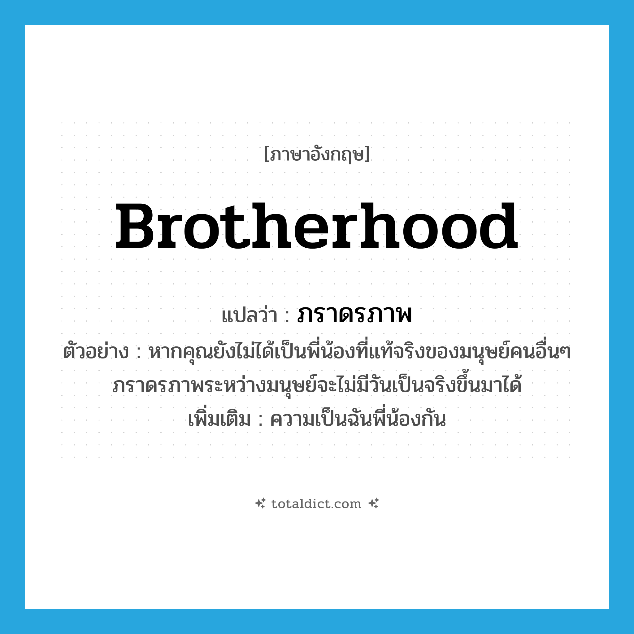 brotherhood แปลว่า?, คำศัพท์ภาษาอังกฤษ brotherhood แปลว่า ภราดรภาพ ประเภท N ตัวอย่าง หากคุณยังไม่ได้เป็นพี่น้องที่แท้จริงของมนุษย์คนอื่นๆ ภราดรภาพระหว่างมนุษย์จะไม่มีวันเป็นจริงขึ้นมาได้ เพิ่มเติม ความเป็นฉันพี่น้องกัน หมวด N