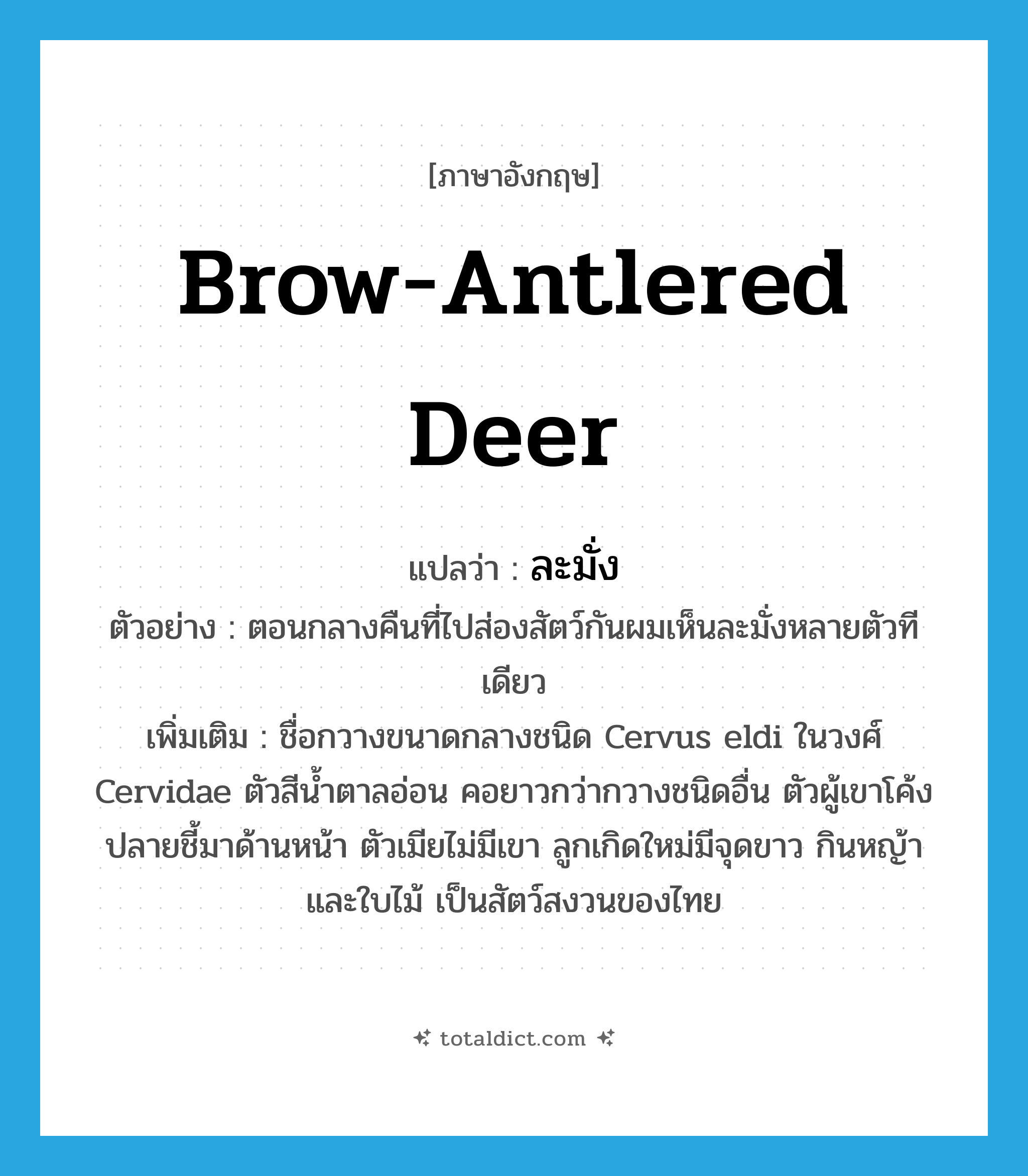 brow-antlered deer แปลว่า?, คำศัพท์ภาษาอังกฤษ brow-antlered deer แปลว่า ละมั่ง ประเภท N ตัวอย่าง ตอนกลางคืนที่ไปส่องสัตว์กันผมเห็นละมั่งหลายตัวทีเดียว เพิ่มเติม ชื่อกวางขนาดกลางชนิด Cervus eldi ในวงศ์ Cervidae ตัวสีน้ำตาลอ่อน คอยาวกว่ากวางชนิดอื่น ตัวผู้เขาโค้งปลายชี้มาด้านหน้า ตัวเมียไม่มีเขา ลูกเกิดใหม่มีจุดขาว กินหญ้าและใบไม้ เป็นสัตว์สงวนของไทย หมวด N
